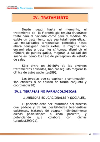 la fibromialgia



                    IV. TRATAMIENTO


      Desde luego, hasta el momento, el
tratamiento de la Fibromialgia resulta frustrante
tanto para el paciente como para el médico. No
existe un tratamiento que sea totalmente eficaz.
Las modalidades terapeuticas conocidas hasta
ahora consiguen pocos éxitos, la mayoría van
encaminadas a tratar los síntomas, disminuir el
número de puntos gatillo, mejorar la calidad del
sueño así como los test de percepción de estado
de salud.

       Sólo entre un 30-50% de los diversos
tratamientos aplicados, han conseguido mejorar la
clínica de estos pacientes(89).

      Las terapias que se explican a continuación,
son eficaces si se aplican de forma conjunta y
coordinada(90):

IV.1. TERAPIAS NO FARMACOLOGICAS:

       .1.MEDIDAS EDUCACIONALES Y SOCIALES.

      El paciente debe ser informado del proceso
que padece y de las posibilidades terapeuticas
existentes, tratando de adaptar individualmente
dichas    posibilidades  a   cada   paciente,   y
potenciando       que   colabore   con     dichas
terapias(29)(91).



                                                     49
 