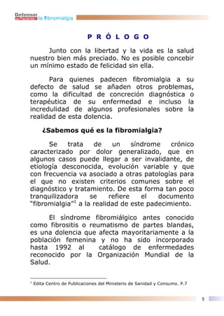 la fibromialgia



                            P R Ó L O G O

     Junto con la libertad y la vida es la salud
nuestro bien más preciado. No es posible concebir
un mínimo estado de felicidad sin ella.

      Para quienes padecen fibromialgia a su
defecto de salud se añaden otros problemas,
como la dificultad de concreción diagnóstica o
terapéutica de su enfermedad e incluso la
incredulidad de algunos profesionales sobre la
realidad de esta dolencia.

        ¿Sabemos qué es la fibromialgia?

      Se    trata    de     un     síndrome  crónico
caracterizado por dolor generalizado, que en
algunos casos puede llegar a ser invalidante, de
etiología desconocida, evolución variable y que
con frecuencia va asociado a otras patologías para
el que no existen criterios comunes sobre el
diagnóstico y tratamiento. De esta forma tan poco
tranquilizadora     se     refiere    el  documento
“fibromialgia”1 a la realidad de este padecimiento.

     El síndrome fibromiálgico antes conocido
como fibrositis o reumatismo de partes blandas,
es una dolencia que afecta mayoritariamente a la
población femenina y no ha sido incorporado
hasta 1992 al        catálogo de enfermedades
reconocido por la Organización Mundial de la
Salud.

1
    Edita Centro de Publicaciones del Ministerio de Sanidad y Consumo. P.7


                                                                             5
 