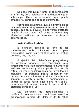 la fibromialgia


            Se debe tranquilizar tanto al paciente como
     a la familia, pero instándolos a modificar cualquier
     sobrecarga física o emocional que pueda
     empeorar el curso clínico de la enfermedad.

           Habrá que advertirles, que la Fibromialgia es
     una enfermedad muy frecuente entre la población
     general, que en su devenir, no se verán afectados
     ningún órgano vital, así como tampoco hay
     afectación articular ni muscular ni futuras
     deformidades.

           .2.EJERCICIO FISICO.

           El ejercicio aeróbico es uno de los
     tratamientos    más   válidados  tanto para
     Fibromialgia como para el Síndrome de Fatiga
     Crónica (92)(93)(94).

           El ejercicio físico debería ser priogresivo y
     en absoluto fatigante, se comenzaría muy
     lentamente y se irían incrementando el número de
     sesiones semanales y el tiempo de duración de
     éstas, y siempre considerándolo de forma lenta e
     individual. El paciente podría comenzar con
     paseos de unos 15 minutos al dia durante una
     semana, y posteriormente ir aumentando el
     tiempo de paseo hasta llegar a una hora al dia,
     para después ir incrementando el esfuerzo de los
     ejercicios aeróbicos.(95).

            Los   ejercicios  de   fortalecimiento  y
     tonificación realizados en condiciones aeróbicas
     proporcionan mejora del dolor y de la fatiga


50
 