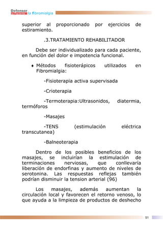 la fibromialgia


superior al proporcionado         por     ejercicios   de
estiramiento.

           .3.TRATAMIENTO REHABILITADOR

      Debe ser individualizado para cada paciente,
en función del dolor e impotencia funcional.

   ♦ Métodos     fisioterápicos         utilizados     en
     Fibromialgia:

           -Fisioterapia activa supervisada

           -Crioterapia

         -Termoterapia:Ultrasonidos,          diatermia,
termóforos

           -Masajes

         -TENS            (estimulación         eléctrica
transcutanea)

           -Balneoterapia

      Dentro de los posibles beneficios de los
masajes, se incluirían la estimulación de
terminaciones     nerviosas,     que     conllevaría
liberación de endorfinas y aumento de niveles de
serotonina. Las respuestas reflejas también
podrían disminuir la tension arterial (96)

       Los   masajes,     además     aumentan    la
circulación local y favorecen el retorno venoso, lo
que ayuda a la limpieza de productos de deshecho


                                                            51
 