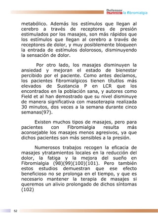 la fibromialgia


     metabólico. Además los estímulos que llegan al
     cerebro a través de receptores de presión
     estimulados por los masajes, son más rápidos que
     los estímulos que llegan al cerebro a través de
     receptores de dolor, y muy posiblemente bloqueen
     la entrada de estímulos dolorosos, disminuyendo
     la sensación de dolor.

            Por otro lado, los masajes disminuyen la
     ansiedad y mejoran el estado de bienestar
     percibido por el paciente. Como antes decíamos,
     los pacientes fibromialgicos tienen títutlos más
     elevados de Sustancia P en LCR que los
     encontrados en la población sana, y autores como
     Field et al han demostrado que su nivel disminuye
     de manera significativa con masoterapia realizada
     30 minutos, dos veces a la semana durante cinco
     semanas(97).

           Existen muchos tipos de masajes, pero para
     pacientes    con    Fibromialgia   resulta    más
     aconsejable los masajes menos agresivos, ya que
     dichos pacientes son más sensibles a la presión.

           Numerosos trabajos recogen la eficacia de
     masajes ytratamientos locales en la reducción del
     dolor, la fatiga y la mejora del sueño en
     Fibromialgia (98)(99)(100)(101). Pero también
     estos estudios demuestran que ese efecto
     beneficioso no se prolonga en el tiempo, y que es
     necesario mantener la terapia de masajes si
     queremos un alivio prolongado de dichos síntomas
     (102)



52
 