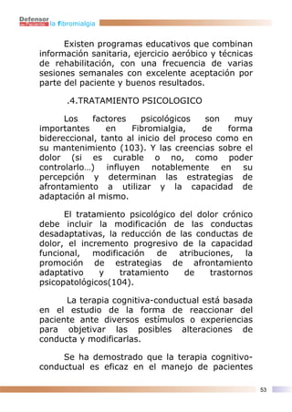 la fibromialgia


      Existen programas educativos que combinan
información sanitaria, ejercicio aeróbico y técnicas
de rehabilitación, con una frecuencia de varias
sesiones semanales con excelente aceptación por
parte del paciente y buenos resultados.

       .4.TRATAMIENTO PSICOLOGICO

      Los   factores     psicológicos    son   muy
importantes     en    Fibromialgia,     de   forma
bidereccional, tanto al inicio del proceso como en
su mantenimiento (103). Y las creencias sobre el
dolor (si es curable o no, como poder
controlarlo…) influyen notablemente en su
percepción y determinan las estrategias de
afrontamiento a utilizar y la capacidad de
adaptación al mismo.

      El tratamiento psicológico del dolor crónico
debe incluir la modificación de las conductas
desadaptativas, la reducción de las conductas de
dolor, el incremento progresivo de la capacidad
funcional, modificación de atribuciones, la
promoción de estrategias de afrontamiento
adaptativo    y    tratamiento    de    trastornos
psicopatológicos(104).

      La terapia cognitiva-conductual está basada
en el estudio de la forma de reaccionar del
paciente ante diversos estímulos o experiencias
para objetivar las posibles alteraciones de
conducta y modificarlas.

     Se ha demostrado que la terapia cognitivo-
conductual es eficaz en el manejo de pacientes

                                                       53
 
