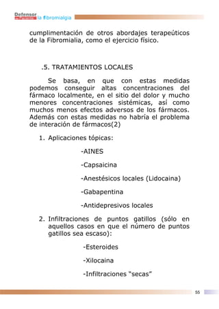 la fibromialgia


cumplimentación de otros abordajes terapeúticos
de la Fibromialia, como el ejercicio físico.



   .5. TRATAMIENTOS LOCALES

      Se basa, en que con estas medidas
podemos conseguir altas concentraciones del
fármaco localmente, en el sitio del dolor y mucho
menores concentraciones sistémicas, así como
muchos menos efectos adversos de los fármacos.
Además con estas medidas no habría el problema
de interación de fármacos(2)

  1. Aplicaciones tópicas:

                    -AINES

                    -Capsaicina

                    -Anestésicos locales (Lidocaina)

                    -Gabapentina

                    -Antidepresivos locales

  2. Infiltraciones de puntos gatillos (sólo en
     aquellos casos en que el número de puntos
     gatillos sea escaso):

                    -Esteroides

                    -Xilocaina

                    -Infiltraciones “secas”

                                                       55
 