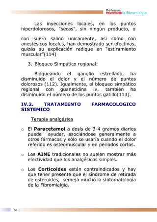 la fibromialgia


           Las inyecciones locales, en los puntos
     hiperdolorosos, “secas”, sin ningún producto, o

     con suero salino unicamente, asi como con
     anestésicos locales, han demostrado ser efectivas,
     quizás su explicación radique en “estiramiento
     muscular”(114)

       3. Bloqueo Simpático regional:

           Bloqueando el ganglio estrellado, ha
     disminuido el dolor y el número de puntos
     dolorosos (112). Igualmente, el bloqueo simpático
     regional con guanetidina iv, también ha
     disminuido el número de los puntos gatillo(113).

     IV.2.  TRATAMIENTO            FARMACOLOGICO
     SISTEMICO

         Terapia analgésica

     o El Paracetamol a dosis de 3-4 gramos diarios
       puede ayudar, asociándose generalmente a
       otros fármacos y sólo se usaría cuando el dolor
       referido es osteomuscular y en periodos cortos.

     o Los AINE tradicionales no suelen mostrar más
       efectividad que los analgésicos simples.

     o Los Corticoides están contraindicados y hay
       que tener presente que el síndrome de retirada
       de esteroides, semeja mucho la sintomatología
       de la Fibromialgia.




56
 