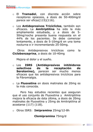 la fibromialgia


o El Tramadol, con discreta acción sobre
  receptores opiaceos, a dosis de 50-400mg/d
  parece ser eficaz(115)(116).

o Los Antidepresivos Tricícliclos, también son
  eficaces. La Amitriptilina ha sido la más
  ampliamente estudiada, y a dosis de 5-
  50mg/noche presenta buena respuesta en el
  44% de los pacientes. Se debe comenzar
  lentamente, a dosis de 5-10mg/d en una toma
  nocturna e ir incrementando 25-50mg.

   Otros Antidepresivos tricíclicos como        la
Ciclobenzaprina, a dosis de 10-40mg

  Mejora el dolor y el sueño.

o Los    ISRS (Antidepresivos inhibidores
  selectivos      de   la    recaptación       de
  Serotonina), parecen ser mucho menos
  eficaces que los antidepresivos tricíclicos para
  la Fibromialgia.

o La Fluoxetina en dosis matinales de 20mg es
  la más conocida.

      Pero hay estudios recientes que aseguran
que el uso conjunto de Fluoxetina y Amitriptilina
mejora la eficacia de ésta última, a dosis de 20mg
matinales de Fluoxetina y 25mg de Amitriptilina al
acostarse (117) (118).

o Otros ISRS: Imipramina 25mg/12-8h

                    Clomipramina 75mg/d


                                                     57
 