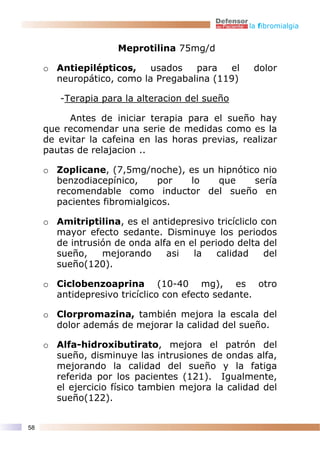 la fibromialgia


                     Meprotilina 75mg/d

     o Antiepilépticos,    usados   para   el       dolor
       neuropático, como la Pregabalina (119)

        -Terapia para la alteracion del sueño

          Antes de iniciar terapia para el sueño hay
     que recomendar una serie de medidas como es la
     de evitar la cafeina en las horas previas, realizar
     pautas de relajacion ..

     o Zoplicane, (7,5mg/noche), es un hipnótico nio
       benzodiacepínico,     por lo    que     sería
       recomendable como inductor del sueño en
       pacientes fibromialgicos.

     o Amitriptilina, es el antidepresivo tricícliclo con
       mayor efecto sedante. Disminuye los periodos
       de intrusión de onda alfa en el periodo delta del
       sueño,    mejorando     asi   la    calidad     del
       sueño(120).

     o Ciclobenzoaprina (10-40 mg), es otro
       antidepresivo tricíclico con efecto sedante.

     o Clorpromazina, también mejora la escala del
       dolor además de mejorar la calidad del sueño.

     o Alfa-hidroxibutirato, mejora el patrón del
       sueño, disminuye las intrusiones de ondas alfa,
       mejorando la calidad del sueño y la fatiga
       referida por los pacientes (121). Igualmente,
       el ejercicio físico tambien mejora la calidad del
       sueño(122).


58
 