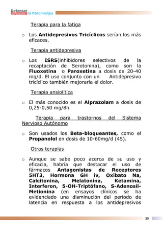 la fibromialgia


   Terapia para la fatiga

o Los Antidepresivos Tricíclicos serían los más
  eficaces.

   Terapia antidepresiva

o Los      ISRS(inhibidores   selectivos    de    la
  recaptación de Serotonina), como son la
  Fluoxetina o Paroxetina a dosis de 20-40
  mg/d. El uso conjunto con un        Antidepresivo
  tricíclico también mejoraría el dolor.

   Terapia ansiolítica

o El más conocido es el Alprazolam a dosis de
  0,25-0,50 mg/8h

      Terapia  para      trastornos   del   Sistema
Nervioso Autónomo

o Son usados los Beta-bloqueantes, como el
  Propanolol en dosis de 10-60mg/d (45).

   Otras terapias

o Aunque se sabe poco acerca de su uso y
  eficacia, habría que destacar el uso de
  fármacos   Antagonistas   de   Receptores
  5HT3, Hormona GH iv, Oxibato Na,
  Calcitonina,     Melatonina,    Ketamina,
  Interferon, 5-OH-Triptófano, S-Adenosil-
  Metionina (en ensayos clínicos se ha
  evidenciado una disminución del periodo de
  latencia en respuesta a los antidepresivos


                                                       59
 