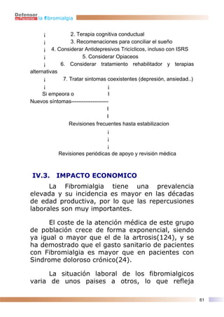 la fibromialgia


      ¡           2. Terapia cognitiva conductual
      ¡           3. Recomenaciones para conciliar el sueño
      ¡ 4. Considerar Antidepresivos Tricíclicos, incluso con ISRS
      ¡                 5. Considerar Opiaceos
      ¡       6. Considerar tratamiento rehabilitador y terapias
alternativas
      ¡        7. Tratar sintomas coexistentes (depresión, ansiedad..)
      ¡                             ¡
      Si empeora o                  I
Nuevos síntomas---------------------
                                   I
                                   I
                  Revisiones frecuentes hasta estabilizacion
                                   ¡
                                   ¡
                                   ¡
             Revisiones periódicas de apoyo y revisión médica



IV.3.      IMPACTO ECONOMICO
      La Fibromialgia tiene una prevalencia
elevada y su incidencia es mayor en las décadas
de edad productiva, por lo que las repercusiones
laborales son muy importantes.

      El coste de la atención médica de este grupo
de población crece de forma exponencial, siendo
ya igual o mayor que el de la artrosis(124), y se
ha demostrado que el gasto sanitario de pacientes
con Fibromialgia es mayor que en pacientes con
Sindrome doloroso crónico(24).

      La situación laboral de los fibromialgicos
varia de unos paises a otros, lo que refleja

                                                                         61
 