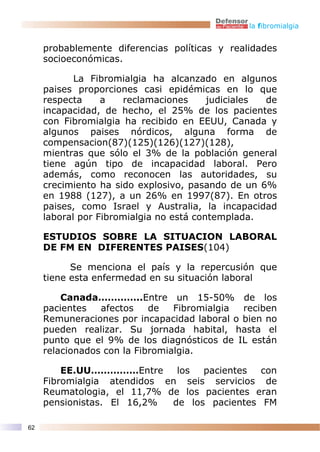 la fibromialgia


     probablemente diferencias políticas y realidades
     socioeconómicas.

            La Fibromialgia ha alcanzado en algunos
     paises proporciones casi epidémicas en lo que
     respecta     a   reclamaciones      judiciales de
     incapacidad, de hecho, el 25% de los pacientes
     con Fibromialgia ha recibido en EEUU, Canada y
     algunos paises nórdicos, alguna forma de
     compensacion(87)(125)(126)(127)(128),
     mientras que sólo el 3% de la población general
     tiene agún tipo de incapacidad laboral. Pero
     además, como reconocen las autoridades, su
     crecimiento ha sido explosivo, pasando de un 6%
     en 1988 (127), a un 26% en 1997(87). En otros
     paises, como Israel y Australia, la incapacidad
     laboral por Fibromialgia no está contemplada.

     ESTUDIOS SOBRE LA SITUACION LABORAL
     DE FM EN DIFERENTES PAISES(104)

           Se menciona el país y la repercusión que
     tiene esta enfermedad en su situación laboral

         Canada…………..Entre un 15-50% de los
     pacientes   afectos    de   Fibromialgia reciben
     Remuneraciones por incapacidad laboral o bien no
     pueden realizar. Su jornada habital, hasta el
     punto que el 9% de los diagnósticos de IL están
     relacionados con la Fibromialgia.

         EE.UU……………Entre      los  pacientes  con
     Fibromialgia atendidos en seis servicios de
     Reumatologia, el 11,7% de los pacientes eran
     pensionistas. El 16,2%  de los pacientes FM

62
 