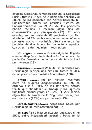 la fibromialgia


estaban recibiendo remuneración de la Seguridad
Social, frente al 2,5% de la población general y al
28,9% de los pacientes con Artritis Reumatoide.
Considerando todas las posibles fuentes de
financiacion,hasta un 26,5% de los pacientes
habían recibido o recibían algún tipo de
compensación por discapacidad(87). En otro
estudio, en una serie de 81 pacientes con FM,
alrededor del 5% recibía compensación económica
por este motivo y no había diferencia entre las
pérdidas de días laborables respecto a aquellos
con otras enfermedades        reumáticas.

    Noruega…………..La Fibromialgia ha llegado
a ser el diagnóstico individual más frecuente en la
población femenína como causa de incapacidad
permanente(129).

    Suecia…………….El 24% de los pacientes con
Fibromialgia reciben una pensión, frente al 50%
de los pacientes con Artritis Reumatoide(130).

    Brasil……………..En un estudio realizado
entre 44 mujeres diagnosticadas de FM, se
observó que el 50% de las pacientes habían
tenido que abandonar su trabajo y los ingresos
familiares disminuyeron un 65%. El 55% recibía
algún tipo de ayuda de la Seguridad Social, que
en tres casos (15%) era permanente(134).

    Israel, Australia….La incapacidad laboral por
Fibromialgia no está contemplada(132).

   En España se hizo un estudio, publicado en el
2000, sobre incapacidad laboral y bajas en la

                                                      63
 