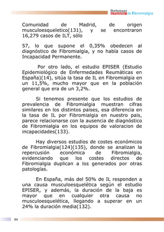 la fibromialgia


     Comunidad      de       Madrid,    de     origen
     musculoesqueletico(131),    y   se   encontraron
     16,279 casos de ILT, sólo

     57, lo que supone el 0,35% obedecen al
     diagnóstico de Fibromialgia, y no había casos de
     Incapacidad Permanente.

           Por otro lado, el estudio EPISER (Estudio
     Epidemiológico de Enfermedades Reumáticas en
     España)(14), sitúa la tasa de IL en Fibromialgia en
     un 11,5%, mucho mayor que en la población
     general que era de un 3,2%.

           Si tenemos presente que los estudios de
     prevalencia de Fibromialgia muestran cifras
     similares en los distintos paises, esa diferencia en
     la tasa de IL por Fibromialgia en nuestro pais,
     parece relacionarse con la ausencia de diagnóstico
     de Fibromialgia en los equipos de valoracion de
     incapacidades(133).

           Hay diversos estudios de costes económicos
     de Fibromialgia(124)(135), donde se analizan la
     repercusión    económica      de     Fibromialgia,
     evidenciando que los costes directos de
     Fibromialgia duplican a los generados por otras
     patologías.

          En España, más del 50% de IL responden a
     una causa musculoesquelética según el estudio
     EPISER, y además, la duración de la baja es
     mayor que en cualquier otra causa no
     musculoesquelética, llegando a superar en un
     24% la duración media(132).

64
 