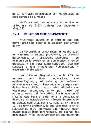 la fibromialgia


     de 2,7 fármacos relacionados con Fibromialgia en
     cada periodo de 6 meses.

          Wolfe calculó, que el coste económico en
     1996, era de 2.274 dolares por paciente y
     año(124).

     IV.4.   RELACION MEDICO-PACIENTE

           Frustrante, quizás es el término que con
     mayor precisión describe la relación por ambas
     partes.

           La Fibromialgia, como antes hemos dicho, es
     un trastorno altamente prevalente, de etiología
     desconocida, sin marcadores biológicos ni de
     imagen que la avalen en su diagnóstico, ni en su
     gravedad, y sin tratamiento conocido. Todo ello
     conduce a una impotencia, vulnerabilidad y
     frustración bidireccional.

           Los criterios diagnósticos de la ACR no
     nacieron     con    fines     diagnósticos,    sino
     epidemiológicos, y asi poder agrupar enfermos
     para ensayos clínicos. Pero cada vez surgen mas
     dudas de su utilidad. Los criterios utilizados son
     totalmente subjetivos, tanto por parte del
     paciente como del facultativo. Basándose en el
     síntoma que lleva al enfermo a la consulta, el
     dolor, se ha establecido un número determinado
     de puntos dolorosos como cut-off, 11 (y no 8 o
     12), de forma arbitraria, lo que sólo resulta en la
     selección de entre individuos que muestran dolor
     musculoesquelético generalizado, los peores, los
     más graves, y so éstos también los que muestran

66
 