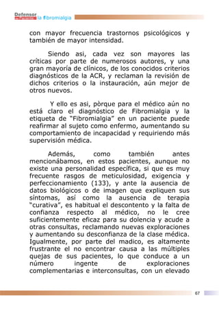 la fibromialgia


con mayor frecuencia trastornos psicológicos y
también de mayor intensidad.

       Siendo asi, cada vez son mayores las
críticas por parte de numerosos autores, y una
gran mayoría de clínicos, de los conocidos criterios
diagnósticos de la ACR, y reclaman la revisión de
dichos criterios o la instauración, aún mejor de
otros nuevos.

       Y ello es asi, pòrque para el médico aún no
está claro el diagnóstico de Fibromialgia y la
etiqueta de “Fibromialgia” en un paciente puede
reafirmar al sujeto como enfermo, aumentando su
comportamiento de incapacidad y requiriendo más
supervisión médica.

       Además,       como       también        antes
mencionábamos, en estos pacientes, aunque no
existe una personalidad específica, si que es muy
frecuente rasgos de meticulosidad, exigencia y
perfeccionamiento (133), y ante la ausencia de
datos biológicos o de imagen que expliquen sus
síntomas, así como la ausencia de terapia
“curativa”, es habitual el descontento y la falta de
confianza respecto al médico, no le cree
suficientemente eficaz para su dolencia y acude a
otras consultas, reclamando nuevas exploraciones
y aumentando su desconfianza de la clase médica.
Igualmente, por parte del madico, es altamente
frustrante el no encontrar causa a las múltiples
quejas de sus pacientes, lo que conduce a un
número         ingente       de      exploraciones
complementarias e interconsultas, con un elevado


                                                       67
 