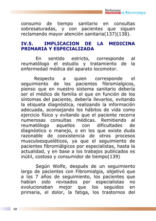 la fibromialgia


     consumo de tiempo sanitario en consultas
     sobresaturadas, y con pacientes que siguen
     reclamando mayor atención sanitaria(137)(138).

     IV.5.  IMPLICACION DE LA                MEDICINA
     PRIMARIA Y ESPECIALIZADA

           En   sentido  estricto,   corresponde       al
     reumatólogo el estudio y tratamiento de           la
     enfermedad médica del aparato locomotor.

            Respecto     a    quien    corresponde     el
     seguimiento de los pacientes fibromialgicos,
     pienso que en nuestro sistema sanitario debería
     ser el médico de familia el que en función de los
     síntomas del paciente, debería llevarlos, evitando
     la etiqueta diagnóstica, realizando la información
     adecuada, aconsejando los hábitos de vida como
     ejercicio físico y evitando que el paciente recorra
     numerosas consultas médicas. Remitiendo al
     reumatólogo      aquellos   con    dificultades  de
     diagnóstico o manejo, o en los que existe duda
     razonable de coexistencia de otros procesos
     musculoesqueléticos, ya que el seguimiento de
     pacientes fibromiálgicos por especialistas, hasta la
     actualidad, y en base a los trabajos publicados es
     inútil, costoso y consumidor de tiempo(139)

           Según Wolfe, después de un seguimiento
     largo de pacientes con Fibromialgia, objetivó que
     a los 7 años de seguimiento, los pacientes que
     habían sido revisados por especialistas no
     evolucionaban mejor que los seguidos en
     primaria, el dolor, la fatiga, los trastornos del


68
 