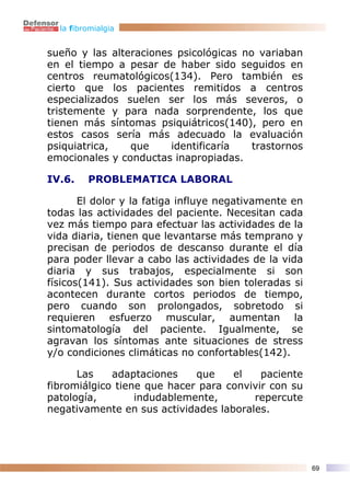 la fibromialgia


sueño y las alteraciones psicológicas no variaban
en el tiempo a pesar de haber sido seguidos en
centros reumatológicos(134). Pero también es
cierto que los pacientes remitidos a centros
especializados suelen ser los más severos, o
tristemente y para nada sorprendente, los que
tienen más síntomas psiquiátricos(140), pero en
estos casos sería más adecuado la evaluación
psiquiatrica,   que     identificaría   trastornos
emocionales y conductas inapropiadas.

IV.6.    PROBLEMATICA LABORAL

       El dolor y la fatiga influye negativamente en
todas las actividades del paciente. Necesitan cada
vez más tiempo para efectuar las actividades de la
vida diaria, tienen que levantarse más temprano y
precisan de periodos de descanso durante el día
para poder llevar a cabo las actividades de la vida
diaria y sus trabajos, especialmente si son
físicos(141). Sus actividades son bien toleradas si
acontecen durante cortos periodos de tiempo,
pero cuando son prolongados, sobretodo si
requieren esfuerzo muscular, aumentan la
sintomatología del paciente. Igualmente, se
agravan los síntomas ante situaciones de stress
y/o condiciones climáticas no confortables(142).

      Las    adaptaciones    que    el    paciente
fibromiálgico tiene que hacer para convivir con su
patología,        indudablemente,       repercute
negativamente en sus actividades laborales.




                                                       69
 