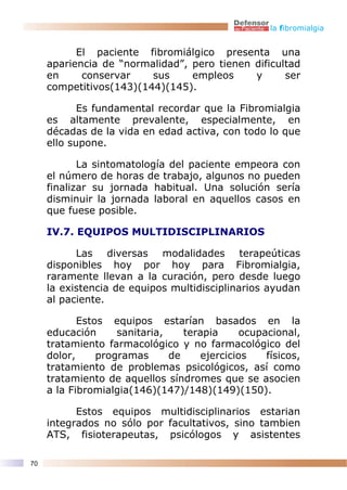 la fibromialgia


           El paciente fibromiálgico presenta una
     apariencia de “normalidad”, pero tienen dificultad
     en     conservar    sus     empleos     y      ser
     competitivos(143)(144)(145).

            Es fundamental recordar que la Fibromialgia
     es altamente prevalente, especialmente, en
     décadas de la vida en edad activa, con todo lo que
     ello supone.

            La sintomatología del paciente empeora con
     el número de horas de trabajo, algunos no pueden
     finalizar su jornada habitual. Una solución sería
     disminuir la jornada laboral en aquellos casos en
     que fuese posible.

     IV.7. EQUIPOS MULTIDISCIPLINARIOS

           Las diversas modalidades terapeúticas
     disponibles hoy por hoy para Fibromialgia,
     raramente llevan a la curación, pero desde luego
     la existencia de equipos multidisciplinarios ayudan
     al paciente.

            Estos equipos estarían basados en la
     educación      sanitaria,    terapia     ocupacional,
     tratamiento farmacológico y no farmacológico del
     dolor,     programas      de    ejercicios    físicos,
     tratamiento de problemas psicológicos, así como
     tratamiento de aquellos síndromes que se asocien
     a la Fibromialgia(146)(147)/148)(149)(150).

           Estos equipos multidisciplinarios estarian
     integrados no sólo por facultativos, sino tambien
     ATS, fisioterapeutas, psicólogos y asistentes

70
 