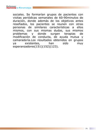 la fibromialgia


sociales. Se formarían grupos de pacientes con
visitas periódicas semanales de 60-90minutos de
duración, donde además de los objetivos antes
reseñados, los pacientes se reunen con otras
personas de similares características a ellos
mismos, con sus mismas dudas, sus mismos
problemas     y    donde  surgen   terapias  de
modificación de conducta, de ayuda mutua y
camaradería.Los resultados obtenidos en grupos
ya       existentes,     han      sido      muy
esperanzadores(151)(152)(123).




                                                  71
 