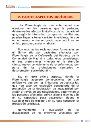 la fibromialgia




    V. PARTE: ASPECTOS JURÍDICOS

      La Fibromialgia es una enfermedad que
ocasiona, en las personas que la padecen,
determinados efectos limitativos de su capacidad
que, según la intensidad con que se manifiestan,
pueden llegar a tener carácter invalidante, lo que
en un mayor o menor grado repercutirá en su
ámbito personal, social y laboral.

     Son muchas las reclamaciones formuladas en
el último año por pacientes afectados por
Fibromialgia en la Defensoría del Paciente de la
Comunidad de Madrid y todas ellas coincidentes
en sus pretensiones –mejora en la atención
clínica, mayor conocimiento de la enfermedad por
parte    de   los   profesionales   sanitarios y
desprotección socio-laboral -.

     Es, en este último aspecto, donde la
Fibromialgia adquiere connotaciones de tipo
jurídico ya que son los Tribunales de Justicia los
que –en caso de resolución denegatoria de la
pretensión de la declaración de incapacidad por
INSS- a través de sus Resoluciones, determinan si
las personas afectadas sufren alguna disminución
en su capacidad para desarrollar alguno o
cualquier tipo de trabajo y en su caso conceden la
prestación solicitada.

    Normalmente,   la   evaluación  de         la
discapacidad de los enfermos afectados        por


                                                     73
 