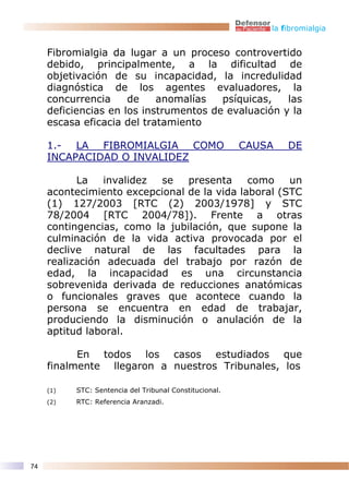la fibromialgia


     Fibromialgia da lugar a un proceso controvertido
     debido, principalmente, a la dificultad de
     objetivación de su incapacidad, la incredulidad
     diagnóstica de los agentes evaluadores, la
     concurrencia     de    anomalías   psíquicas,   las
     deficiencias en los instrumentos de evaluación y la
     escasa eficacia del tratamiento

     1.- LA FIBROMIALGIA COMO                            CAUSA   DE
     INCAPACIDAD O INVALIDEZ

           La   invalidez se    presenta     como    un
     acontecimiento excepcional de la vida laboral (STC
     (1) 127/2003 [RTC (2) 2003/1978] y STC
     78/2004 [RTC 2004/78]). Frente a otras
     contingencias, como la jubilación, que supone la
     culminación de la vida activa provocada por el
     declive natural de las facultades para la
     realización adecuada del trabajo por razón de
     edad, la incapacidad es una circunstancia
     sobrevenida derivada de reducciones anatómicas
     o funcionales graves que acontece cuando la
     persona se encuentra en edad de trabajar,
     produciendo la disminución o anulación de la
     aptitud laboral.

           En todos los casos estudiados que
     finalmente llegaron a nuestros Tribunales, los

     (1)   STC: Sentencia del Tribunal Constitucional.
     (2)   RTC: Referencia Aranzadi.




74
 