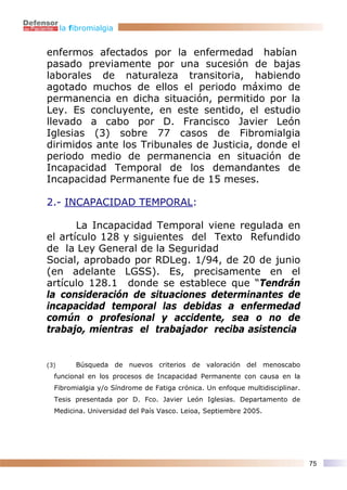 la fibromialgia


enfermos afectados por la enfermedad habían
pasado previamente por una sucesión de bajas
laborales de naturaleza transitoria, habiendo
agotado muchos de ellos el periodo máximo de
permanencia en dicha situación, permitido por la
Ley. Es concluyente, en este sentido, el estudio
llevado a cabo por D. Francisco Javier León
Iglesias (3) sobre 77 casos de Fibromialgia
dirimidos ante los Tribunales de Justicia, donde el
periodo medio de permanencia en situación de
Incapacidad Temporal de los demandantes de
Incapacidad Permanente fue de 15 meses.

2.- INCAPACIDAD TEMPORAL:

       La Incapacidad Temporal viene regulada en
el artículo 128 y siguientes del Texto Refundido
de la Ley General de la Seguridad
Social, aprobado por RDLeg. 1/94, de 20 de junio
(en adelante LGSS). Es, precisamente en el
artículo 128.1 donde se establece que “Tendrán
la consideración de situaciones determinantes de
incapacidad temporal las debidas a enfermedad
común o profesional y accidente, sea o no de
trabajo, mientras el trabajador reciba asistencia


(3)       Búsqueda de nuevos criterios de valoración del menoscabo
  funcional en los procesos de Incapacidad Permanente con causa en la
  Fibromialgia y/o Síndrome de Fatiga crónica. Un enfoque multidisciplinar.
  Tesis presentada por D. Fco. Javier León Iglesias. Departamento de
  Medicina. Universidad del País Vasco. Leioa, Septiembre 2005.




                                                                              75
 