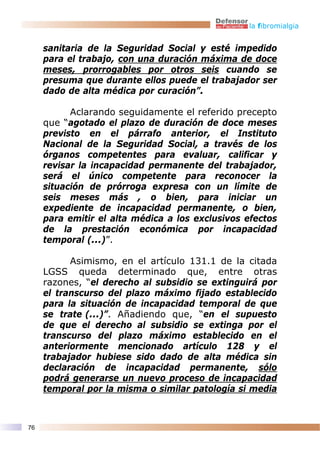 la fibromialgia


     sanitaria de la Seguridad Social y esté impedido
     para el trabajo, con una duración máxima de doce
     meses, prorrogables por otros seis cuando se
     presuma que durante ellos puede el trabajador ser
     dado de alta médica por curación”.

           Aclarando seguidamente el referido precepto
     que “agotado el plazo de duración de doce meses
     previsto en el párrafo anterior, el Instituto
     Nacional de la Seguridad Social, a través de los
     órganos competentes para evaluar, calificar y
     revisar la incapacidad permanente del trabajador,
     será el único competente para reconocer la
     situación de prórroga expresa con un límite de
     seis meses más , o bien, para iniciar un
     expediente de incapacidad permanente, o bien,
     para emitir el alta médica a los exclusivos efectos
     de la prestación económica por incapacidad
     temporal (...)”.

           Asimismo, en el artículo 131.1 de la citada
     LGSS queda determinado que, entre otras
     razones, “el derecho al subsidio se extinguirá por
     el transcurso del plazo máximo fijado establecido
     para la situación de incapacidad temporal de que
     se trate (...)”. Añadiendo que, “en el supuesto
     de que el derecho al subsidio se extinga por el
     transcurso del plazo máximo establecido en el
     anteriormente mencionado artículo 128 y el
     trabajador hubiese sido dado de alta médica sin
     declaración de incapacidad permanente, sólo
     podrá generarse un nuevo proceso de incapacidad
     temporal por la misma o similar patología si media



76
 