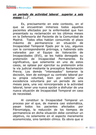 la fibromialgia


un periodo de actividad laboral    superior a seis
meses (...)”.

       Es, precisamente en este contexto, en el
que se encuentran inmersos todos aquellos
pacientes afectados por la enfermedad que han
presentado su reclamación en los últimos meses
en la Defensoría del Paciente de la Comunidad de
Madrid. Todos ellos habían consumido el plazo
máximo de permanencia en situación de
Incapacidad Temporal fijado por la Ley, algunos
con la correspondiente prórroga, y habiendo sido
valorados por el Equipo de Valoración de
Incapacidades (EVI), se les había denegado su
pretensión de Incapacidad Permanente. Es
significativo, que solamente en uno de estos
casos, se optase por ejercitar su pretensión ante
la vía judicial mediante la preceptiva Reclamación
Previa. Los demás “interesados” tomaron la
decisión, bien de extinguir su contrato laboral por
su propia voluntad, bien por solicitar una
excedencia voluntaria por un periodo de seis
meses para, una vez reincorporado a la actividad
laboral, tener una nueva opción a disfrutar de una
nueva situación de Incapacidad Temporal en caso
de necesidad.

      Al constituir la Incapacidad Temporal un
proceso por el que, de manera casi sistemática,
pasan todos los pacientes afectados por
Fibromialgia, la reducción de los tiempos de
permanencia en dicha situación debe constituir un
objetivo, no solamente en el aspecto meramente
economicista, sino también clínico. Es obvio que si

                                                      77
 