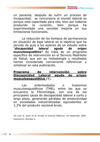 la fibromialgia


     un paciente, después de sufrir un proceso de
     Incapacidad, se reincorpora al mundo laboral es
     porque está capacitado para ello, bien por haberse
     producido     la   curación,  bien    porque    ha
     experimentado una sensible mejoría en sus
     limitaciones funcionales.

            La reducción de los tiempos de permanencia
     en situación de baja laboral es el objetivo que ha
     servido de guía a los autores de un estudio sobre
     “discapacidad     laboral     aguda    de    origen
     musculoesquelético” Se trata de un programa
     específico de intervención en el Servicio Madrileño
     de Salud, que por su metodología y resultados
     hemos considerado conveniente referenciar y
     sintetizar en esta publicación.

     Programa     de      intervención                             sobre
     Discapacidad Laboral aguda de                                origen
     musculoesquelético (4).

           Las      enfermedades       o     trastornos
     musculoesqueléticos (TME), entre las que se
     encuentra la Fibromialgia, son una de las
     principales causa de discapacidad laboral a corto y
     largo plazo, generando pérdidas de productividad
     en sociedades industrializadas equivalentes al
     1,3% del producto nacional bruto.


     (4) Juan A, Jover et al. Annals of Internal Medicine. 20 September 2005.
     Volume143. Number 6.




78
 