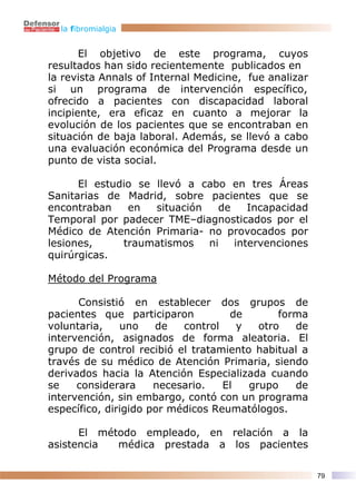 la fibromialgia


       El objetivo de este programa, cuyos
resultados han sido recientemente publicados en
la revista Annals of Internal Medicine, fue analizar
si un programa de intervención específico,
ofrecido a pacientes con discapacidad laboral
incipiente, era eficaz en cuanto a mejorar la
evolución de los pacientes que se encontraban en
situación de baja laboral. Además, se llevó a cabo
una evaluación económica del Programa desde un
punto de vista social.

      El estudio se llevó a cabo en tres Áreas
Sanitarias de Madrid, sobre pacientes que se
encontraban    en   situación   de    Incapacidad
Temporal por padecer TME–diagnosticados por el
Médico de Atención Primaria- no provocados por
lesiones,     traumatismos    ni   intervenciones
quirúrgicas.

Método del Programa

      Consistió en establecer dos grupos de
pacientes que participaron          de        forma
voluntaria,    uno    de   control    y   otro   de
intervención, asignados de forma aleatoria. El
grupo de control recibió el tratamiento habitual a
través de su médico de Atención Primaria, siendo
derivados hacia la Atención Especializada cuando
se    considerara     necesario.   El   grupo    de
intervención, sin embargo, contó con un programa
específico, dirigido por médicos Reumatólogos.

      El método empleado, en relación a la
asistencia  médica prestada a los pacientes

                                                       79
 