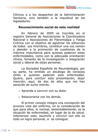 la fibromialgia


    Clínicos o a los despachos de la Administración
    Sanitaria, sino también a la inquietud de los
    legisladores.

       Reconocimiento social de esta realidad

           En febrero de 2005 se inscribía en el
    registro General de Asociaciones la Coordinadora
    Nacional e Asociaciones de Fibromialgia y Fatiga
    Crónica con el objetivo de aglutinar los esfuerzos
    de todos sus miembros, constituir una voz común
    y atender a la promoción de cuestiones de la
    máxima importancia para quienes padecen estas
    enfermedades, como son la adecuada orientación
    clínica, fomento de la investigación o integración
    social y laboral de estas personas.

          La Sociedad Española de Reumatología, por
    su parte, ha emitido un decálogo de consejos
    útiles a quienes padecen esta enfermedad.
    Quiero, para concluir esta presentación, dejar
    mención, aquí, de dos de ellos que me han
    parecido de sumo interés.

       o Aprenda a convivir con su dolor.

       o Relacionarse con los demás.

          El primer consejo integra una concepción del
    proceso vital del enfermo, en la consideración de
    que para ellos, lo normal, lamentablemente, es la
    situación de enfermedad, en lugar de la de salud.
    Interiorizar esto, asumirlo y convivir con ello es
    todo un logro personal, si se consigue.


8
 