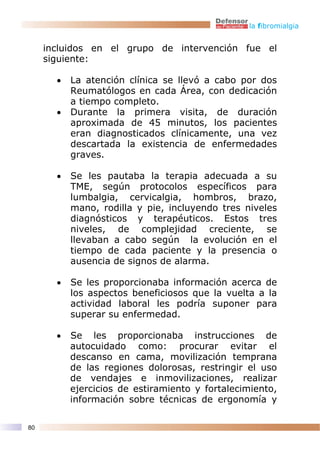 la fibromialgia


     incluidos en el grupo de intervención fue el
     siguiente:

       •   La atención clínica se llevó a cabo por dos
           Reumatólogos en cada Área, con dedicación
           a tiempo completo.
       •   Durante la primera visita, de duración
           aproximada de 45 minutos, los pacientes
           eran diagnosticados clínicamente, una vez
           descartada la existencia de enfermedades
           graves.

       •   Se les pautaba la terapia adecuada a su
           TME, según protocolos específicos para
           lumbalgia, cervicalgia, hombros, brazo,
           mano, rodilla y pie, incluyendo tres niveles
           diagnósticos y terapéuticos. Estos tres
           niveles, de complejidad creciente, se
           llevaban a cabo según la evolución en el
           tiempo de cada paciente y la presencia o
           ausencia de signos de alarma.

       •   Se les proporcionaba información acerca de
           los aspectos beneficiosos que la vuelta a la
           actividad laboral les podría suponer para
           superar su enfermedad.

       •   Se les proporcionaba instrucciones de
           autocuidado como: procurar evitar el
           descanso en cama, movilización temprana
           de las regiones dolorosas, restringir el uso
           de vendajes e inmovilizaciones, realizar
           ejercicios de estiramiento y fortalecimiento,
           información sobre técnicas de ergonomía y

80
 