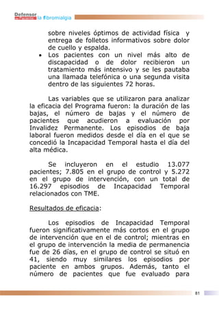 la fibromialgia


       sobre niveles óptimos de actividad física y
       entrega de folletos informativos sobre dolor
       de cuello y espalda.
   •   Los pacientes con un nivel más alto de
       discapacidad o de dolor recibieron un
       tratamiento más intensivo y se les pautaba
       una llamada telefónica o una segunda visita
       dentro de las siguientes 72 horas.

       Las variables que se utilizaron para analizar
la eficacia del Programa fueron: la duración de las
bajas, el número de bajas y el número de
pacientes que acudieron a evaluación por
Invalidez Permanente. Los episodios de baja
laboral fueron medidos desde el día en el que se
concedió la Incapacidad Temporal hasta el día del
alta médica.

       Se incluyeron en el estudio 13.077
pacientes; 7.805 en el grupo de control y 5.272
en el grupo de intervención, con un total de
16.297 episodios de Incapacidad Temporal
relacionados con TME.

Resultados de eficacia:

      Los episodios de Incapacidad Temporal
fueron significativamente más cortos en el grupo
de intervención que en el de control; mientras en
el grupo de intervención la media de permanencia
fue de 26 días, en el grupo de control se situó en
41, siendo muy similares los episodios por
paciente en ambos grupos. Además, tanto el
número de pacientes que fue evaluado para

                                                       81
 