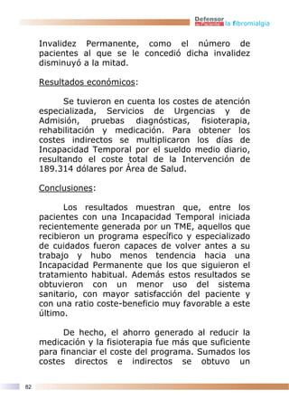 la fibromialgia


     Invalidez Permanente, como el número de
     pacientes al que se le concedió dicha invalidez
     disminuyó a la mitad.

     Resultados económicos:

           Se tuvieron en cuenta los costes de atención
     especializada, Servicios de Urgencias y de
     Admisión, pruebas diagnósticas, fisioterapia,
     rehabilitación y medicación. Para obtener los
     costes indirectos se multiplicaron los días de
     Incapacidad Temporal por el sueldo medio diario,
     resultando el coste total de la Intervención de
     189.314 dólares por Área de Salud.

     Conclusiones:

           Los resultados muestran que, entre los
     pacientes con una Incapacidad Temporal iniciada
     recientemente generada por un TME, aquellos que
     recibieron un programa específico y especializado
     de cuidados fueron capaces de volver antes a su
     trabajo y hubo menos tendencia hacia una
     Incapacidad Permanente que los que siguieron el
     tratamiento habitual. Además estos resultados se
     obtuvieron con un menor uso del sistema
     sanitario, con mayor satisfacción del paciente y
     con una ratio coste-beneficio muy favorable a este
     último.

           De hecho, el ahorro generado al reducir la
     medicación y la fisioterapia fue más que suficiente
     para financiar el coste del programa. Sumados los
     costes directos e indirectos se obtuvo un

82
 