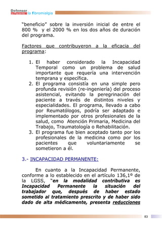la fibromialgia


“beneficio” sobre la inversión inicial de entre el
800 % y el 2000 % en los dos años de duración
del programa.

Factores que contribuyeron a la eficacia del
programa:

  1. El haber considerado la Incapacidad
     Temporal como un problema de salud
     importante que requería una intervención
     temprana y específica.
  2. El programa consistía en una simple pero
     profunda revisión (re-ingeniería) del proceso
     asistencial, evitando la peregrinación del
     paciente a través de distintos niveles y
     especialidades. El programa, llevado a cabo
     por Reumatólogos, podría ser adaptado e
     implementado por otros profesionales de la
     salud, como Atención Primaria, Medicina del
     Trabajo, Traumatología o Rehabilitación.
  3. El programa fue bien aceptado tanto por los
     profesionales de la medicina como por los
     pacientes     que     voluntariamente      se
     sometieron a él.

3.- INCAPACIDAD PERMANENTE:

      En cuanto a la Incapacidad Permanente,
conforme a lo establecido en el artículo 136,1º de
la LGSS, “en la modalidad contributiva es
Incapacidad    Permanente     la    situación  del
trabajador que, después de haber estado
sometido al tratamiento prescrito y de haber sido
dado de alta médicamente, presenta reducciones

                                                     83
 