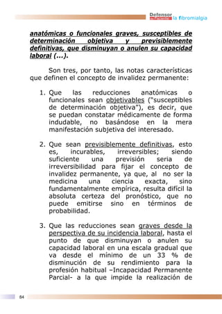 la fibromialgia


     anatómicas o funcionales graves, susceptibles de
     determinación      objetiva  y    previsiblemente
     definitivas, que disminuyan o anulen su capacidad
     laboral (...).

          Son tres, por tanto, las notas características
     que definen el concepto de invalidez permanente:

       1. Que    las   reducciones     anatómicas    o
          funcionales sean objetivables (“susceptibles
          de determinación objetiva”), es decir, que
          se puedan constatar médicamente de forma
          indudable, no basándose en la mera
          manifestación subjetiva del interesado.

       2. Que sean previsiblemente definitivas, esto
          es,    incurables,    irreversibles;    siendo
          suficiente     una   previsión     seria     de
          irreversibilidad para fijar el concepto de
          invalidez permanente, ya que, al no ser la
          medicina      una   ciencia    exacta,     sino
          fundamentalmente empírica, resulta difícil la
          absoluta certeza del pronóstico, que no
          puede emitirse sino en términos de
          probabilidad.

       3. Que las reducciones sean graves desde la
          perspectiva de su incidencia laboral, hasta el
          punto de que disminuyan o anulen su
          capacidad laboral en una escala gradual que
          va desde el mínimo de un 33 % de
          disminución de su rendimiento para la
          profesión habitual –Incapacidad Permanente
          Parcial- a la que impide la realización de

84
 