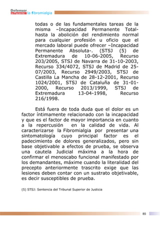 la fibromialgia


        todas o de las fundamentales tareas de la
        misma –Incapacidad Permanente Total-
        hasta la abolición del rendimiento normal
        para cualquier profesión u oficio que el
        mercado laboral puede ofrecer –Incapacidad
        Permanente Absoluta-. (STSJ (5) de
        Extremadura     de   10-06-2005,   Recurso
        203/2005, STSJ de Navarra de 31-10-2003,
        Recurso 334/4072, STSJ de Madrid de 25-
        07/2003, Recurso 2949/2003, STSJ de
        Castilla La Mancha de 28-12-2001, Recurso
        1024/2001, STSJ de Cataluña de 31-01-
        2000,     Recurso   2013/1999,   STSJ   de
        Extremadura        13-04-1998,     Recurso
        216/1998.

      Está fuera de toda duda que el dolor es un
factor íntimamente relacionado con la incapacidad
y que es el factor de mayor importancia en cuanto
a la repercusión      en la calidad de vida. Al
caracterizarse la Fibromialgia por presentar una
sintomatología cuyo principal factor es el
padecimiento de dolores generalizados, pero sin
base objetivable a efectos de prueba, se observa
una cautela Judicial máxima a la hora de
confirmar el menoscabo funcional manifestado por
los demandantes, máxime cuando la literalidad del
precepto anteriormente trascrito exige que las
lesiones deben contar con un sustrato objetivable,
es decir susceptibles de prueba.

(5) STSJ: Sentencia del Tribunal Superior de Justicia




                                                        85
 