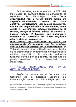 la fibromialgia


           Es ilustrativa, en este sentido, la STSJ del
     País Vasco de 30/05/00 (Recurso 284/2000), al
     considerar     la    Fibromiagia    como     “una
     enfermedad real y no un simple cúmulo de
     alegación de síntomas       carente     de   base
     objetiva, caracterizada por dolores musculares,
     que ha sido diagnosticada a la demandante, como
     consta en los informes médicos señalados en el
     recurso, recoge el informe médico de síntesis e,
     incluso, admite el Juzgado, que únicamente
     menciona la ausencia de base orgánica
     objetivable, en craso error
     que deriva de confundir la falta de
     conocimiento de la causa que los produce
     con el carácter ficticio de la enfermedad. El
     Tribunal, en este caso, entiende que por el hecho
     de no poder probar, mediante los correspondiente
     medios diagnósticos, la concreta reducción
     funcional sufrida por el paciente, no por ello se
     puede considerar dicha enfermedad como
     inexistente.

     4.-  MEDIOS   PROBATORIOS.                         LOS       PUNTOS
     GATILLO (TENDER POINTS).

          Según se declara en el Documento de
     Consenso   de   la  Sociedad  Española  de
     Reumatología sobre la Fibromialgia (6), el

     (6) Documento de Consenso de la Sociedad Española de Reumatología
     sobre la Fibromialgia. I Simposio de dolor en Reumatología. Reumatol Clin.
     2006; 2 Supl 1:S55-66.




86
 