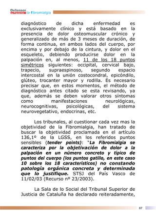 la fibromialgia


diagnóstico     de    dicha     enfermedad      es
exclusivamente clínico y está basado en la
presencia de dolor osteomuscular crónico y
generalizado de más de 3 meses de duración, de
forma continua, en ambos lados del cuerpo, por
encima y por debajo de la cintura, y dolor en el
esqueleto, debiendo producirse dolor en la
palpación en, al menos, 11 de los 18 puntos
simétricos siguientes: occipital, cervical bajo,
trapecio,    supraespinoso,    segundo    espacio
intercostal en la unión costocondral, epicóndilo,
glúteo, trocanter mayor y rodilla. Es necesario
precisar que, en estos momentos, el método de
diagnóstico antes citado se esta revisando, ya
que, además se deben valorar otros síntomas
como          manifestaciones        neurológicas,
neurocognitivas,    psicológicas,   del   sistema
neurovegetativo, endocrinas, etc.

      Los tribunales, al cuestionar cada vez mas la
objetividad de la Fibromialgia, han tratado de
buscar la objetividad proclamada en el artículo
136,1º de la LGSS, en los referidos puntos
sensibles (tender points): “La Fibromialgia se
caracteriza por la objetivación de dolor a la
palpación en un número concreto y típico de
puntos del cuerpo (los puntos gatillo, en este caso
10 sobre los 18 característicos) no constando
patología orgánica concreta y determinada
que lo justifique. STSJ del País Vasco de
11/02/03 (Recurso nº 23/2003).

       La Sala de lo Social del Tribunal Superior de
Justicia de Cataluña ha declarado reiteradamente,

                                                       87
 