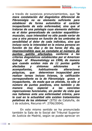 la fibromialgia


     a través de sucesivos pronunciamientos, que “la
     mera constatación del diagnóstico diferencial de
     Fibromialgia no es elemento suficiente para
     establecer de forma automática el carácter
     incapacitante de esta enfermedad, sino que al
     tratarse de una patología cuyo elemento definidor
     es el dolor generalizado de carácter esquelético-
     muscular, cuya intensidad no sólo puede variar de
     una a otra persona en función de los umbrales de
     sensibilidad al dolor de cada individuo, sino que
     incluso varía la intensidad en la misma persona en
     función de los días y de las horas del día, es
     imprescindible que se constate el número de
     puntos gatillo afectados, conforme a los
     criterios diagnósticos establecidos por el American
     College of Rheumatology en 1990, de manera
     que cuando existen más de 11 puntos gatillo
     afectados     y     síntomas     adicionales        o
     acompañantes,         habitualmente      alteraciones
     psíquicas,    que     determinan incapacidad para
     realizar tareas incluso livianas, la calificación
     correspondiente es la de Fibromialgia grave e
     incapacitante, de modo que se atiende, no sólo al
     número de puntos positivos, sino también y de
     manera      muy      especial   a    las    concretas
     repercusiones funcionales, sin perder de vista que
     nos hallamos ante una enfermedad crónica, para
     lo cual en la actualidad sólo existen tratamientos
     paliativos de los síntomas” (STSJ de Cataluña, de
     1 de octubre, Recurso nº. 2706/2004).

           En este mismo sentido se ha pronunciado
     también la Sala de lo Social del Tribunal Superior
     de Justicia de Madrid, según se puede apreciar en

88
 