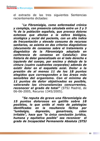 la fibromialgia


el extracto de las tres siguientes Sentencias
recientemente dictadas:

       “La Fibromialgia, como enfermedad crónica
y compleja, con presencia calculada entre un 2 y 3
% de la población española, que provoca dolores
extensos que afectan a la esfera biológica,
sicológica y social del paciente, con un alto índice
de frecuentación y elevado consumo de recursos
sanitarios, se asienta en dos criterios diagnósticos
(documento de consenso sobre el tratamiento y
diagnóstico de la Fibromialgia adoptado en
conferencia de consenso en Cataluña): Una
historia de dolor generalizado en el lado derecho e
izquierdo del cuerpo, por encima y debajo de la
cintura (cuatro cuadrantes corporales) además de
existir dolor en el esqueleto axial. Dolor a la
presión de al menos 11 de los 18 puntos
elegidos que corresponden a las áreas más
sensibles del organismo. Con el mínimo de
11 puntos de dolor objetivados es posible,
valorando las circunstancias concurrentes,
reconocer el grado de total” (STSJ Madrid, de
06-06-2005, Recurso 1345/2005).

       “Se reputa de grave una fibromialgia de
15 puntos dolorosos en gatillo sobre 18
posibles, lo que unido al resto de patologías
identificadas en la resultancia fáctica por
“lumbalgia,     depresión,    gonartrosis,   colon
irritable”, hace que “la única conclusión jurídica,
humana y equitativa posible” sea reconocer el
grado de Incapacidad Permanente Absoluta (STSJ



                                                       89
 