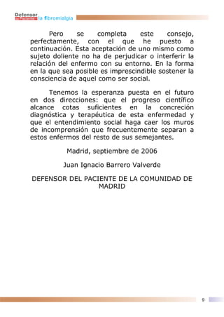 la fibromialgia


      Pero     se    completa     este    consejo,
perfectamente, con el que he puesto a
continuación. Esta aceptación de uno mismo como
sujeto doliente no ha de perjudicar o interferir la
relación del enfermo con su entorno. En la forma
en la que sea posible es imprescindible sostener la
consciencia de aquel como ser social.

      Tenemos la esperanza puesta en el futuro
en dos direcciones: que el progreso científico
alcance cotas suficientes en la concreción
diagnóstica y terapéutica de esta enfermedad y
que el entendimiento social haga caer los muros
de incomprensión que frecuentemente separan a
estos enfermos del resto de sus semejantes.

              Madrid, septiembre de 2006

            Juan Ignacio Barrero Valverde

DEFENSOR DEL PACIENTE DE LA COMUNIDAD DE
                 MADRID




                                                      9
 