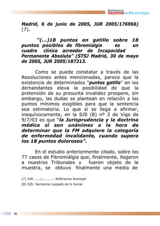 la fibromialgia


     Madrid, 6 de junio de 2005, JUR 2005/176966)
     (7).

           “(...)18 puntos en gatillo sobre 18
     puntos posibles de fibromialgia      es    un
     cuadro clínico acreedor de Incapacidad
     Permanente Absoluta” (STSJ Madrid, 30 de mayo
     de 2005, JUR 2005/187213.

           Como se puede constatar a través de las
     Resoluciones antes mencionadas, parece que la
     existencia de determinados “puntos gatillo” en los
     demandantes eleva la posibilidad de que la
     pretensión de su presunta invalidez prospere, sin
     embargo, las dudas se plantean en relación a los
     puntos mínimos exigibles para que la sentencia
     sea estimatoria. Lo que sí se llega a afirmar,
     inequívocamente, en la SJS (8) nº 2 de Vigo de
     9/7/03 es que “la Jurisprudencia y la doctrina
     médica sí son unánimes a la hora de
     determinar que la FM adquiere la categoría
     de enfermedad invalidante, cuando supera
     los 18 puntos dolorosos”.

          En el estudio anteriormente citado, sobre los
     77 casos de Fibromiálgia que, finalmente, llegaron
     a nuestros Tribunales y     fueron objeto de la
     muestra, se obtuvo finalmente una media de

     (7) JUR ....../..........: Referencia Aranzadi
     (8) SJS: Sentencia Juzgado de lo Social




90
 
