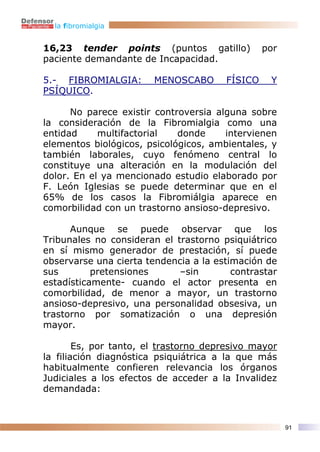 la fibromialgia


16,23 tender points (puntos gatillo)            por
paciente demandante de Incapacidad.

5.- FIBROMIALGIA:       MENOSCABO      FÍSICO    Y
PSÍQUICO.

      No parece existir controversia alguna sobre
la consideración de la Fibromialgia como una
entidad     multifactorial   donde     intervienen
elementos biológicos, psicológicos, ambientales, y
también laborales, cuyo fenómeno central lo
constituye una alteración en la modulación del
dolor. En el ya mencionado estudio elaborado por
F. León Iglesias se puede determinar que en el
65% de los casos la Fibromiálgia aparece en
comorbilidad con un trastorno ansioso-depresivo.

      Aunque se puede observar que los
Tribunales no consideran el trastorno psiquiátrico
en sí mismo generador de prestación, sí puede
observarse una cierta tendencia a la estimación de
sus        pretensiones      –sin        contrastar
estadísticamente- cuando el actor presenta en
comorbilidad, de menor a mayor, un trastorno
ansioso-depresivo, una personalidad obsesiva, un
trastorno por somatización o una depresión
mayor.

        Es, por tanto, el trastorno depresivo mayor
la filiación diagnóstica psiquiátrica a la que más
habitualmente confieren relevancia los órganos
Judiciales a los efectos de acceder a la Invalidez
demandada:



                                                      91
 