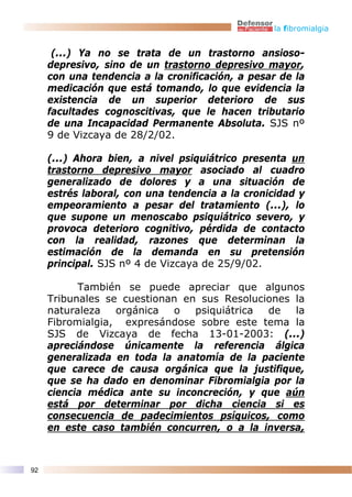 la fibromialgia


      (...) Ya no se trata de un trastorno ansioso-
     depresivo, sino de un trastorno depresivo mayor,
     con una tendencia a la cronificación, a pesar de la
     medicación que está tomando, lo que evidencia la
     existencia de un superior deterioro de sus
     facultades cognoscitivas, que le hacen tributario
     de una Incapacidad Permanente Absoluta. SJS nº
     9 de Vizcaya de 28/2/02.

     (...) Ahora bien, a nivel psiquiátrico presenta un
     trastorno depresivo mayor asociado al cuadro
     generalizado de dolores y a una situación de
     estrés laboral, con una tendencia a la cronicidad y
     empeoramiento a pesar del tratamiento (...), lo
     que supone un menoscabo psiquiátrico severo, y
     provoca deterioro cognitivo, pérdida de contacto
     con la realidad, razones que determinan la
     estimación de la demanda en su pretensión
     principal. SJS nº 4 de Vizcaya de 25/9/02.

           También se puede apreciar que algunos
     Tribunales se cuestionan en sus Resoluciones la
     naturaleza   orgánica  o   psiquiátrica de   la
     Fibromialgia, expresándose sobre este tema la
     SJS de Vizcaya de fecha 13-01-2003: (...)
     apreciándose únicamente la referencia álgica
     generalizada en toda la anatomía de la paciente
     que carece de causa orgánica que la justifique,
     que se ha dado en denominar Fibromialgia por la
     ciencia médica ante su inconcreción, y que aún
     está por determinar por dicha ciencia si es
     consecuencia de padecimientos psíquicos, como
     en este caso también concurren, o a la inversa,



92
 