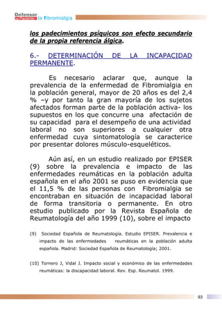 la fibromialgia


los padecimientos psíquicos son efecto secundario
de la propia referencia álgica.

6.- DETERMINACIÓN                      DE      LA      INCAPACIDAD
PERMANENTE.

      Es necesario aclarar que, aunque la
prevalencia de la enfermedad de Fibromialgia en
la población general, mayor de 20 años es del 2,4
% –y por tanto la gran mayoría de los sujetos
afectados forman parte de la población activa- los
supuestos en los que concurre una afectación de
su capacidad para el desempeño de una actividad
laboral no son superiores a cualquier otra
enfermedad cuya sintomatología se caracterice
por presentar dolores músculo-esqueléticos.

      Aún así, en un estudio realizado por EPISER
(9) sobre la prevalencia e impacto de las
enfermedades reumáticas en la población adulta
española en el año 2001 se puso en evidencia que
el 11,5 % de las personas con Fibromialgia se
encontraban en situación de incapacidad laboral
de forma transitoria o permanente. En otro
estudio publicado por la Revista Española de
Reumatología del año 1999 (10), sobre el impacto

(9)    Sociedad Española de Reumatología. Estudio EPISER. Prevalencia e
      impacto de las enfermedades       reumáticas en la población adulta
      española. Madrid: Sociedad Española de Reumatología; 2001.


(10) Tornero J, Vidal J. Impacto social y económico de las enfermedades
      reumáticas: la discapacidad laboral. Rev. Esp. Reumatol. 1999.




                                                                            93
 