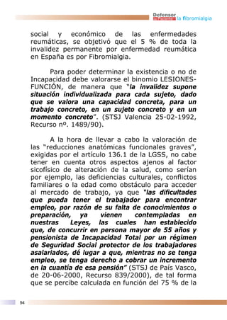 la fibromialgia


     social y económico de las enfermedades
     reumáticas, se objetivó que el 5 % de toda la
     invalidez permanente por enfermedad reumática
     en España es por Fibromialgia.

           Para poder determinar la existencia o no de
     Incapacidad debe valorarse el binomio LESIONES-
     FUNCIÓN, de manera que “la invalidez supone
     situación individualizada para cada sujeto, dado
     que se valora una capacidad concreta, para un
     trabajo concreto, en un sujeto concreto y en un
     momento concreto”. (STSJ Valencia 25-02-1992,
     Recurso nº. 1489/90).

            A la hora de llevar a cabo la valoración de
     las “reducciones anatómicas funcionales graves”,
     exigidas por el artículo 136.1 de la LGSS, no cabe
     tener en cuenta otros aspectos ajenos al factor
     sicofísico de alteración de la salud, como serían
     por ejemplo, las deficiencias culturales, conflictos
     familiares o la edad como obstáculo para acceder
     al mercado de trabajo, ya que “las dificultades
     que pueda tener el trabajador para encontrar
     empleo, por razón de su falta de conocimientos o
     preparación, ya       vienen    contempladas en
     nuestras     Leyes, las cuales han establecido
     que, de concurrir en persona mayor de 55 años y
     pensionista de Incapacidad Total por un régimen
     de Seguridad Social protector de los trabajadores
     asalariados, dé lugar a que, mientras no se tenga
     empleo, se tenga derecho a cobrar un incremento
     en la cuantía de esa pensión” (STSJ de País Vasco,
     de 20-06-2000, Recurso 839/2000), de tal forma
     que se percibe calculada en función del 75 % de la

94
 