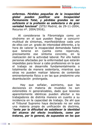 la fibromialgia


     enfermos. Pérdidas pequeñas de la incapacidad
     global    pueden     justificar una    Incapacidad
     Permanente Total, y pérdidas grandes no ser
     suficiente si la profesión es sedentaria o de gran
     variedad funcional” (STSJ Madrid, de 29-11-2004,
     Recurso nº. 2004/3916).

          Al considerarse la Fibromialgia como un
     síndrome en el que pueden llegar a concurrir
     multitud de síntomas, manifestándose cada uno
     de ellos con un grado de intensidad diferente, a la
     hora de valorar la incapacidad demandada habrá
     que    tenerse    en    cuenta   como     repercute,
     precisamente ese síntoma concreto, en la
     realización del la actividad laboral. Por ello habrá
     personas afectadas por la enfermedad que estarán
     impedidas para llevar a cabo profesiones en la que
     el trabajo se desarrolle fundamentalmente o
     totalmente de manera sedentaria, mientras que
     otras no pueden realizar labores de contenido
     eminentemente físico o en las que predomine una
     deambulación prolongada.

           Hay que señalar, asimismo, que las
     decisiones en materia de invalidez no son
     extensibles ni generalizables, dado que lesiones
     aparentemente idénticas pueden afectar a los
     trabajadores de distinta manera en cuanto a su
     incidencia en la capacidad de trabajo. De ahí que
     el Tribunal Supremo haya declarado no ser esta
     una materia propia de unificación de doctrina,
     “tanto por la dificultad de establecer la identidad
     del alcance del efecto invalidante, como por
     tratarse, por lo general, de supuestos en los que

96
 