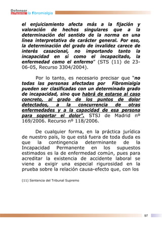 la fibromialgia


el enjuiciamiento afecta más a la fijación y
valoración de hechos singulares que a la
determinación del sentido de la norma en una
línea interpretativa de carácter general. Por eso,
la determinación del grado de invalidez carece de
interés casacional, no importando tanto la
incapacidad en sí como el incapacitado, la
enfermedad como el enfermo” (STS (11) de 23-
06-05, Recurso 3304/2004).

      Por lo tanto, es necesario precisar que “no
todas las personas afectadas por Fibromialgia
pueden ser clasificadas con un determinado grado
de incapacidad, sino que habrá de estarse al caso
concreto, al grado de los puntos de dolor
detectados,    a   la   concurrencia   de   otras
enfermedades y a la capacidad de esa persona
para soportar el dolor”. STSJ de Madrid nº
169/2006. Recurso nº 118/2006.

      De cualquier forma, en la práctica jurídica
de nuestro país, lo que está fuera de toda duda es
que    la  contingencia    determinante     de   la
Incapacidad Permanente en los supuestos
estimados es la de enfermedad común, pues para
acreditar la existencia de accidente laboral se
viene a exigir una especial rigurosidad en la
prueba sobre la relación causa-efecto que, con los

(11) Sentencia del Tribunal Supremo




                                                      97
 