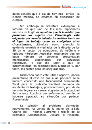 la fibromialgia


     datos clínicos que a día de hoy nos ofrece la
     ciencia médica, no estamos en disposición de
     cumplir.

           Sin embargo la literatura extranjera sí
     informa de que uno de los más importantes
     motivos de litigio es aquél en que la invalidez que
     presentan los sujetos con Fibromialgia está
     originada por acontecimiento traumático tanto en
     el lugar de trabajo como en cualquiera otras
     circunstancias, citándose como ejemplo la
     epidemia ocurrida a mediados de la década de los
     80 en el sector de operadores de teléfono y
     teclados –Telecom Australia- resultando que un
     buen     número      de    personas    presentaban
     menoscabos        ocasionados     por     esfuerzos
     repetitivos, lo que dio lugar a que se
     incrementaran las reclamaciones judiciales y, por
     tanto, los costes para las aseguradoras.

           Incidiendo sobre este último aspecto, podría
     presentarse el caso de que a un paciente se le
     hubiera concedido una Incapacidad Permanente
     Total para la profesión habitual derivada de
     accidente de trabajo y, posteriormente, por vía de
     revisión llegara a alcanzar el grado de Incapacidad
     Permanente Absoluta por enfermedad común, al
     haberse agravado su situación por padecer
     Fibromialgia.

          La    solución   al  problema   planteado,
     nuevamente, ha venido de la mano de la Sala
     Cuarta del    Tribunal Supremo a través de su
     constante jurisprudencia. Declara, al respecto,

98
 
