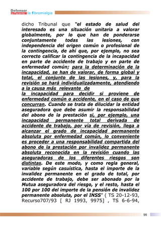 la fibromialgia


dicho Tribunal que “el estado de salud del
interesado es una situación unitaria a valorar
globalmente, por lo que han de ponderarse
conjuntamente        todas    las   lesiones,    con
independencia del origen común o profesional de
la contingencia, de ahí que, por ejemplo, no sea
correcto calificar la contingencia de la incapacidad
en parte de accidente de trabajo y en parte de
enfermedad común; para la determinación de la
incapacidad, se han de valorar, de forma global y
total, el conjunto de las lesiones, y, para la
revisión se hará individualizadamente, atendiendo
a la causa más relevante de
la incapacidad para decidir si proviene de
enfermedad común o accidente, en el caso de que
concurran. Cuando se trata de dilucidar la entidad
aseguradora que debe asumir la responsabilidad
del abono de la prestación si, por ejemplo, una
incapacidad permanente total derivada de
accidente de trabajo, por vía de revisión, llega a
alcanzar el grado de incapacidad permanente
absoluta por enfermedad común, lo conveniente
es proceder a una responsabilidad compartida del
abono de la prestación por invalidez permanente
absoluta reconocida en la revisión cuando las
aseguradoras de los diferentes riesgos son
distintas. De este modo, y como regla general,
variable según casuística, hasta el importe de la
invalidez permanente en el grado de total, por
accidente de trabajo, debe ser abonado por la
Mutua aseguradora del riesgo, y el resto, hasta el
100 por 100 del importe de la pensión de invalidez
permanente absoluta, por el INSS” ( TS 20-12-93,
Recurso707/93 [ RJ 1993, 9975] , TS 6-6-94,

                                                       99
 