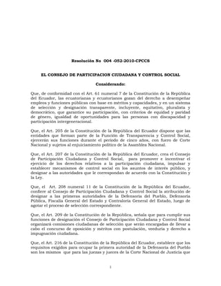 Resolución No  004 -052-2010-CPCCS<br />EL CONSEJO DE PARTICIPACION CIUDADANA Y CONTROL SOCIAL<br />Considerando:<br />Que, de conformidad con el Art. 61 numeral 7 de la Constitución de la República del Ecuador, las ecuatorianas y ecuatorianos gozan del derecho a desempeñar empleos y funciones públicas con base en méritos y capacidades, y en un sistema de selección y designación transparente, incluyente, equitativo, pluralista y democrático, que garantice su participación, con criterios de equidad y paridad de género, igualdad de oportunidades para las personas con discapacidad y participación intergeneracional. <br />Que, el Art. 205 de la Constitución de la República del Ecuador dispone que las entidades que forman parte de la Función de Transparencia y Control Social, ejercerán sus funciones durante el periodo de cinco años, con fuero de Corte Nacional y sujetos al enjuiciamiento político de la Asamblea Nacional.<br />Que, el Art. 207 de la Constitución de la República del Ecuador, crea el Consejo de Participación Ciudadana y Control Social,  para promover e incentivar el ejercicio de los derechos relativos a la participación ciudadana, impulsar y establecer mecanismos de control social en los asuntos de interés público, y designar a las autoridades que le correspondan de acuerdo con la Constitución y la Ley.<br />Que, el  Art. 208 numeral 11 de la Constitución de la República del Ecuador, confiere al Consejo de Participación Ciudadana y Control Social la atribución de designar a las primeras autoridades de la Defensoría del Pueblo, Defensoría Pública, Fiscalía General del Estado y Contraloría General del Estado, luego de agotar el proceso de selección correspondiente.<br />Que, el Art. 209 de la Constitución de la República, señala que para cumplir sus funciones de designación el Consejo de Participación Ciudadana y Control Social organizará comisiones ciudadanas de selección que serán encargadas de llevar a cabo el concurso de oposición y méritos con postulación, veeduría y derecho a impugnación ciudadana.<br />Que, el Art. 216 de la Constitución de la República del Ecuador, establece que los requisitos exigidos para ocupar la primera autoridad de la Defensoría del Pueblo son los mismos  que para las juezas y jueces de la Corte Nacional de Justicia que se señalan en el Art. 183 del mismo cuerpo legal, además de acreditar amplia trayectoria en la defensa de los derechos humanos.<br />Que, el Art. 71 de la Ley Orgánica del Consejo de Participación Ciudadana y Control Social, que trata de las medidas de la acción afirmativa, señala que en el caso de la designación de Defensor del Pueblo, Defensor Público, Fiscal General y Contralor General del Estado y en las designaciones de cuerpos colegiados se garantizará la integración paritaria de hombres y mujeres de concursos diferenciados y al menos la inclusión de una persona representante de los pueblos y nacionalidades indígenas, afroecuatorianos y montubios. En cada uno de los concursos se aplicará los mismos criterios de acción afirmativa previstos para la designación de Consejeras y Consejeros.<br /> <br />En ejercicio de la atribución conferida en el  Art. 38 numeral 4 de la Ley Orgánica del Consejo de Participación Ciudadana y Control Social, resuelve expedir el siguiente:<br />REGLAMENTO DEL  CONCURSO DE OPOSICIÓN Y MÉRITOS PARA LA SELECCIÓN Y DESIGNACIÓN DE LA PRIMERA AUTORIDAD DE LA DEFENSORÍA DEL PUEBLO<br />CAPÍTULO I<br />NORMAS GENERALES<br />Art. 1. Objeto.- El presente reglamento norma, conforme a las disposiciones constitucionales y legales, el procedimiento para la selección y designación por concurso público de  oposición y méritos con veeduría, postulación, comisiones ciudadanas de selección e  impugnación ciudadana, de la primera autoridad de la Defensoría del Pueblo, quien durará en sus funciones cinco años. <br />Art. 2. Publicidad de la información.- Con el fin de transparentar el proceso de selección y designación previsto en el presente reglamento y garantizar el control social, la información generada en el presente concurso será pública y constará en la página web institucional.<br />Art. 3. Designación de notarios públicos.- De la nómina de notarios y notarias del Cantón Quito, el Pleno del Consejo seleccionará por sorteo a quien o quienes darán fe pública de los actos que se realicen dentro del proceso y así lo requieran.<br />Art. 4. Notificaciones y publicaciones.- Todas las notificaciones y publicaciones a realizarse en el presente proceso  de selección se efectuarán en todas sus fases dentro del término de dos días contado a partir de la resolución del órgano competente y se harán en el correo electrónico señalado para el efecto por la o el postulante, así como en la página web institucional y en las  instalaciones del CPCCS. <br />Para el caso de escrutinio público y de impugnación ciudadana se publicará la lista de las y los  diez mejores calificados por medio de la prensa escrita en tres diarios de circulación nacional  para que la ciudadanía conozca y se pronuncie sobre la referida falta de probidad e idoneidad del o la postulante, el incumplimiento de requisitos o estar incurso en alguna de las prohibiciones prescritas en la Constitución, la ley o este Reglamento.<br />CAPÍTULO II<br />DE LAS ATRIBUCIONES DEL PLENO DEL CPCCS Y  DE LAS COMISIONES CIUDADANAS<br />TÍTULO I<br />DE LAS ATRIBUCIONES DEL PLENO DEL CPCCS  <br />Art. 5. Atribuciones del Pleno del CPCCS.- Son las siguientes: <br />Organizar el proceso de selección y designación de la primera autoridad de la Defensoría del Pueblo.<br />Vigilar la transparencia de los actos de la Comisión Ciudadana de Selección. <br />Conformar los equipos técnicos de apoyo para la Comisión Ciudadana de Selección y proveer la logística necesaria.<br />Coordinar las acciones en cada una de las etapas del proceso de selección.<br />Absolver consultas sobre la aplicación de las normas contenidas en el presente reglamento y resolver sobre situaciones no previstas en el mismo. Sus resoluciones serán de cumplimiento obligatorio. <br />Conocer y emitir la resolución correspondiente sobre los recursos de revisión   de las  reconsideraciones así como resolver en última y definitiva instancia las apelaciones a las impugnaciones enviadas por la Comisión Ciudadana de Selección.<br />Conocer y aprobar el informe final de la Comisión Ciudadana de Selección y designar a la primera autoridad de la Defensoría del Pueblo.<br />Las demás facultades y competencias que la Constitución, la ley y el presente reglamento le otorguen para el cumplimiento de sus obligaciones.<br />TÍTULO II<br />DE LA COMISIÓN CIUDADANA DE SELECCIÓN<br />Art. 6. Atribuciones de la Comisión Ciudadana de Selección.- Son las siguientes:<br />Realizar el concurso público de  oposición y méritos para la selección y designación de la primera autoridad de la Defensoría del Pueblo, con veeduría e impugnación ciudadana.<br />Conocer y resolver las reconsideraciones sobre el cumplimiento de requisitos y las solicitudes de recalificación de méritos, acción afirmativa y oposición presentadas por las y los postulantes, así como en primera instancia las impugnaciones interpuestas por la ciudadanía.<br />Remitir al Pleno del Consejo los recursos de revisión sobre las recalificaciones de méritos, acción afirmativa y oposición y los recursos de apelación presentados sobre las  impugnaciones.<br />Remitir al Pleno del Consejo el informe final del concurso de oposición y méritos para la designación de la primera autoridad de la Defensoría del Pueblo, adjuntando toda la documentación e información generada y recibida.<br />Consultar al Pleno del Consejo sobre la aplicación de las normas contenidas en este reglamento.<br />Solicitar, a través de la presidencia de la Comisión, a cualquier entidad pública la información o documentación que considere necesaria en el proceso de selección.<br />Las demás atribuciones establecidas en la Constitución, la ley y el presente reglamento. <br />Art. 7. Equipos técnicos.- Los equipos técnicos serán designados por el Pleno del Consejo y estarán encargados de brindar apoyo administrativo, logístico y operacional al proceso. Sus obligaciones y responsabilidades son:<br />Cumplir las normas constitucionales, legales y del presente reglamento, así como las disposiciones que emanen del Pleno del Consejo y de la Comisión Ciudadana de Selección. <br />Emitir los informes debidamente motivados que correspondan a cada fase del proceso y presentarlos oportunamente a la Comisión Ciudadana de Selección.<br />Guardar absoluta reserva sobre las calificaciones parciales y finales del concurso de méritos y oposición, hasta su publicación y notificación, bajo prevenciones de ley. <br />Responder  administrativa, civil, y penalmente de sus actos u omisiones en el ejercicio de sus funciones.<br />CAPÍTULO III<br />DE LOS REQUISITOS Y PROHIBICIONES DE LAS Y LOS POSTULANTES<br />TÍTULO I<br />DE LOS REQUISITOS<br />Art. 8. Requisitos para la postulación- Conforme lo establecen los artículos  216 y 183 de la Constitución de la República del Ecuador, para la selección y designación de la primera autoridad de la Defensoría del Pueblo, las y los postulantes cumplirán los siguientes requisitos:<br />Ser ecuatoriano o ecuatoriana y hallarse en goce de los derechos políticos.<br />Tener título de tercer nivel en Derecho legalmente reconocido en el país.<br />Haber ejercido con probidad notoria la profesión de abogada o abogado, la judicatura o la docencia universitaria en ciencias jurídicas, por un lapso mínimo de diez años  y<br />Acreditar amplia trayectoria en la defensa de los derechos humanos.<br />TÍTULO II<br />PROHIBICIONES<br />Art. 9. Prohibiciones.- Además de la determinada en el Art. 232 de la Constitución de la República, no podrá postularse para ejercer el cargo de primera autoridad de la Defensoría del Pueblo quien:<br />Se hallare en interdicción judicial, mientras esta subsista, salvo el caso de insolvencia o quiebra que no haya sido declarada fraudulenta.<br />Hubiese sido condenado o condenada por sentencia ejecutoriada a pena privativa de libertad, mientras ésta subsista. <br />Tenga sentencia ejecutoriada del Tribunal Contencioso Electoral por alguna infracción tipificada en la Ley Orgánica Electoral y de Organizaciones Políticas de la República del Ecuador - Código de la Democracia, sancionada con la suspensión de los derechos políticos y de participación, mientras ésta subsista.<br />Tenga contrato con el Estado, como persona natural, socio o socia, representante o apoderado o apoderada  de personas jurídicas, celebrado para la adquisición de bienes, ejecución de obras públicas, prestación de servicio público sin relación de dependencia, o explotación de recursos naturales.<br />No haya cumplido las medidas de rehabilitación resueltas por autoridad competente, en caso de haber sido sancionado o sancionada  por violencia intrafamiliar o de género.<br />Haya ejercido autoridad ejecutiva en gobiernos de facto.<br />Haya sido sancionado o sancionada por delitos de lesa humanidad.<br />Tenga obligaciones en mora con el IESS como empleador o prestatario.<br />Tenga obligaciones tributarias  con deuda en firme con el SRI.<br />Haya sido directivo de partidos o movimientos políticos inscritos en el Consejo Nacional Electoral o haya desempeñado dignidades de elección popular en los dos últimos años.<br />Sea miembro de las Fuerzas Armadas, de la Policía Nacional o de la Comisión de Tránsito del Guayas en servicio activo, o representante de cultos religiosos.<br />Adeude pensiones alimenticias.<br />Sea cónyuge, tenga unión de hecho, o sea pariente dentro del cuarto grado de consanguinidad o segundo de afinidad de las Consejeras o Consejeros del Consejo de Participación Ciudadana y Control Social y/o de las y los miembros de la Comisión Ciudadana de Selección. <br />Haya sido sancionado o sancionada con destitución por responsabilidad administrativa o tenga sanción en firme por responsabilidad civil o penal en el ejercicio de funciones públicas, sin que se encuentre rehabilitado o rehabilitada.<br />Incurra en alguna de las inhabilidades,  impedimentos o prohibiciones para el ingreso o reingreso al servicio civil en el sector público.<br />Las demás prescritas en la Constitución y la ley. <br />La o el postulante acreditará no estar incurso en las prohibiciones  señaladas, mediante una declaración juramentada en el formato único, otorgada mediante escritura pública ante notario público. <br />CAPÍTULO IV<br />DEL CONCURSO PÚBLICO DE  OPOSICIÓN Y MÉRITOS <br />TÍTULO I<br />DEL PROCEDIMIENTO<br />Art. 10. Convocatoria.- El Pleno del Consejo realizará la convocatoria en los idiomas de relación intercultural, mediante publicación en tres diarios de circulación nacional, en la página web institucional y mediante difusión en cadena nacional de radio y televisión.<br />Los representantes diplomáticos y las oficinas consulares del Ecuador, serán responsables de la difusión y promoción de la convocatoria en el exterior.<br />Una vez transcurrido el término de 10 días, contado a partir de la fecha de publicación de la convocatoria, concluirá el período para recibir postulaciones. En ningún caso se recibirán postulaciones fuera del término y hora previstos o en un lugar distinto a los indicados.<br />Art. 11. Contenido de la convocatoria.- La convocatoria será elaborada y aprobada por el Pleno del Consejo y contendrá al menos:<br />La autoridad a designarse.<br />Requisitos y prohibiciones. <br />Documentos a entregar y forma de presentación. <br />Lugar, fecha y horario de recepción de postulaciones.<br />Art. 12. Formulario de postulaciones.- El formulario de postulaciones publicado en el portal web institucional será llenado y suscrito por la o el  postulante y remitido vía electrónica, luego de lo cual se lo entregará de forma impresa conjuntamente con los documentos que conforman el expediente.  <br />Art. 13. Documentos que conforman el expediente.- La o el postulante presentará el expediente adjuntando  la documentación de respaldo  debidamente certificada o notariada. Serán documentos de presentación obligatoria: <br />Formulario de Postulación.<br />Hoja de vida.<br />Copia notariada a color de la cédula de ciudadanía y certificado de votación del último proceso electoral. <br />Copia notariada del título de tercer y/o cuarto nivel y el certificado de registro emitido por el organismo competente. <br />Certificado de no tener obligaciones tributarias con deuda en firme con  el  Servicio de Rentas Internas.<br />Certificado de no tener obligaciones en mora con el IESS como empleador o prestatario.<br />Certificado de responsabilidades y/o cauciones, otorgado por la Contraloría General del Estado. <br />Certificado de no estar impedido para ocupar cargo público, emitido por el Ministerio de Relaciones Laborales.<br />Certificado de no haber ejercido una dignidad de elección popular o haber sido miembro de la directiva de un partido o movimiento político en los dos años anteriores a la convocatoria al presente concurso, otorgado por el Consejo Nacional Electoral.<br />Certificado de no mantener contratos con el Estado, otorgado por el INCOP.<br />Certificaciones que acrediten su experiencia laboral o profesional como abogado o abogada, la judicatura o la docencia universitaria en Ciencias Jurídicas por el lapso mínimo de 10 años, en el caso de docencia universitaria el certificado será otorgado por un centro de educación superior debidamente acreditado por el organismo competente.<br />Certificaciones que acrediten haber ejercido con idoneidad y probidad notorias la profesión de abogado o abogada, la judicatura o la docencia universitaria en Ciencias Jurídicas, por un lapso mínimo de diez años.<br />Declaración juramentada conforme el último inciso del artículo 9 del presente reglamento.<br />Certificación que acredite la participación activa en la defensa de los derechos humanos, otorgada por organizaciones o instituciones públicas o privadas. <br />En el caso de postulantes residentes en el exterior, los documentos señalados en los literales  e, f, g, h, i y j, serán reemplazados por una declaración juramentada ante la oficina consular ecuatoriana acreditada más cercana a su residencia.<br />La o el postulante será responsable por cualquier falsedad o inexactitud en la documentación presentada, de comprobarse las mismas se procederá a su inmediata descalificación, sin perjuicio de las responsabilidades civiles y penales a que hubiere lugar.<br />Art. 14. Presentación de postulaciones.- Las postulaciones serán presentadas en las oficinas del Consejo de Participación Ciudadana y Control Social o en las oficinas autorizadas, en el horario especificado en la convocatoria. Las y los ciudadanos domiciliados en el exterior presentarán sus postulaciones en las representaciones diplomáticas y oficinas consulares del Ecuador.<br />Las y los postulantes entregarán el expediente  de la siguiente forma: un ejemplar que contenga la documentación en original o copia certificada que será para el CPCCS  y un ejemplar en copia simple para la o el postulante.<br />Una vez presentada la documentación se entregará a la o el postulante un certificado con la fecha y hora de recepción y el número total de fojas del expediente. <br />La recepción de los expedientes concluirá a las 24H00 horas del último día establecido en la convocatoria para el territorio nacional y en la misma hora dentro del huso horario correspondiente en el exterior.<br />En el caso de las postulaciones presentadas en el exterior, una vez concluido el término para recibirlas, la o el  cónsul o funcionario responsable remitirá los expedientes a la sede del CPCCS en Quito, de forma inmediata.<br />Concluida la recepción de  las postulaciones, la Secretaría General emitirá un informe al pleno del CPCCS quien dispondrá su remisión a la Comisión Ciudadana de Selección<br />Art. 15. Revisión de requisitos.-  Una vez terminada la fase de presentación de postulaciones, la Comisión Ciudadana de Selección, con el apoyo del equipo técnico, dentro del término de ocho días, verificará el cumplimiento de requisitos y que no estén incursos en las prohibiciones establecidas para el cargo. En el término de dos días, emitirá su informe con el listado de las y los postulantes admitidos, misma que será notificada de conformidad con el artículo 4 del presente reglamento.<br />Art. 16. Reconsideración.- Las y los postulantes que se consideren afectados en la revisión de requisitos, dentro del término de tres días contado a partir de la finalización del término para la realizada conforme el artículo 4 del presente reglamento, podrán solicitar la reconsideración a la Comisión Ciudadana de Selección, la que resolverá en el término de dos días una vez finalizado el término para reconsideraciones.   <br /> <br />La resolución de la Comisión Ciudadana de Selección sobre la solicitud de reconsideración se publicará en la página web institucional y en las instalaciones del Consejo y se notificará a las y los postulantes en el correo electrónico señalado para el efecto en el formulario de postulación.<br />Las y los postulantes cuya solicitud de reconsideración haya merecido resolución favorable pasarán a la fase de calificación de méritos.<br />TÍTULO II <br />DEL CONCURSO PÚBLICO DE MÉRITOS <br />Art. 17. Calificación de méritos. Dentro del término de diez días, contado a partir de la publicación del informe de cumplimiento de reconsideración de requisitos, la Comisión Ciudadana de Selección con el apoyo del equipo técnico calificará los méritos de las y los postulantes.<br />Se calificará a las y los postulantes sobre un total de 100 puntos, 50 de los cuales corresponderán a los méritos y 50 a la prueba de oposición.<br />Art. 18. Cuadro de valoración de méritos. La calificación de méritos se realizará de conformidad con los siguientes parámetros: <br />1. FORMACIÓN ACADÉMICA. Acumulables hasta 15 puntos.Educación formal: Hasta 12 puntos no acumulables.Se acreditará con la copia certificada del título de tercer nivel registrado en el organismo competente. Se considerarán los títulos de cuarto nivel en Derecho Constitucional, Derechos Humanos, Derecho Administrativo, Justicia Indígena e Interculturalidad y Género, así como los títulos de doctor en jurisprudencia registrados en el CONESUP u organismo competente.MÉRITOSPUNTAJETítulo de Tercer Nivel en Derecho10 puntosTítulo de Cuarto Nivel 11 puntosPhD.12 puntos1.2. Capacitación específica: Acumulables hasta 5 puntos.Se considerará la capacitación en Derecho, así como en Derecho Constitucional, Derechos Humanos, Derecho Administrativo, Justicia Indígena e Interculturalidad y Género. En certificaciones y diplomas en los que no se exprese número de horas, se entenderá que cada día cuenta por ocho horas.MÉRITOSPUNTAJECursos, seminarios o talleres dentro o fuera del país con una duración entre 8 y 16 horas. (0.5 puntos por cada uno)3 puntos Cursos, seminarios o talleres dentro o fuera del país de más de dieciséis horas. (1 punto por cada uno)4 puntosEXPERIENCIA LABORAL Y/O  PROFESIONAL. Acumulables hasta 15 puntos.Se considerará la experiencia laboral en Derecho mediante los documentos siguientes:Ejercicio en el sector público: Acciones de personal o certificados de la institución;Ejercicio en el sector privado: Certificados laborales;Libre ejercicio de la profesión: Matrícula o inscripción profesional; y,Docencia universitaria: Certificado del centro de educación superior correspondienteMÉRITOSPUNTAJEExperiencia laboral como abogado o abogada en el sector público o privado.(1 punto por cada año)6 puntos Ejercicio profesional de abogada o abogado, en la judicatura  (1 punto por cada año)10 puntosDocencia universitaria en ciencias jurídicas de: Derecho Constitucional, Derechos Humanos, Derecho Administrativo, Justicia Indígena e Interculturalidad y Género. (1 punto por cada año)10 puntosEXPERIENCIA ESPECÍFICA.  Acumulables hasta 15 puntos. Se considerarán certificaciones o diplomas que permitan verificar la experiencia específica del postulante.MÉRITOSPUNTAJE3.1 Haber liderado, patrocinado o participado en actividades relacionadas con temas de: Derecho Constitucional, Derechos Humanos, Derecho Administrativo, Justicia Indígena e Interculturalidad y Género. (1 punto por cada iniciativa)Hasta 4 puntos3.2. Desempeño en funciones de responsabilidad, de dirección o gestión en organismos públicos pertenecientes al nivel jerárquico superior, académicos o gremiales. (2 puntos por cargo)Hasta 6 puntos3.3. Voluntario o miembro de organizaciones de carácter nacional, regional, provincial o local, que promuevan la defensa de los Derechos Humanos, la Justicia Indígena e Interculturalidad y Género. (1 punto por año)Hasta 3 puntos3.4. Haber ejercido la docencia universitaria en Diplomados, Especializaciones, Maestrías en las ciencias jurídicas. (1 punto por año) Hasta 4 puntos<br />4. OTROS MÉRITOS. Acumulables máximo 5 puntosMÉRITOSPUNTAJE MÁXIMO4.1. Obras publicadas como autor en Derecho Constitucional, Derechos Humanos, Derecho Administrativo, Justicia Indígena e Interculturalidad y Género. (1 punto por cada una)2 puntos4.2. Artículos jurídicos publicados en revistas, periódicos o ediciones académicas sobre temas de Derecho Constitucional, Derechos Humanos, Derecho Administrativo, Justicia Indígena e Interculturalidad y Género.(0.50 por cada una)2 puntos4.3. Expositor en seminarios, simposios, conferencias, talleres, foros de Derecho Constitucional, Derechos Humanos, Derecho Administrativo, Justicia Indígena e Interculturalidad y Género, de más de una hora de duración:(0.25 por cada una)1 punto4.4. Premios, reconocimientos y diplomas otorgados por instituciones de derecho público o privado vinculados a la defensa de los derechos humanos, garantías constitucionales, Justicia Indígena e Interculturalidad y género.(0,50 punto por cada uno)1 punto4.5. Suficiencia en idiomas oficiales de relación intercultural.1 punto <br />Art. 19. Acción afirmativa.- Se aplicarán medidas de acción afirmativa para promover la igualdad de las y los postulantes. Cada acción afirmativa será calificada con un punto, acumulables hasta dos puntos, sin que esta puntuación exceda la calificación total.<br /> <br />Condiciones para la valoración de la acción afirmativa:<br />Ecuatoriana o ecuatoriano en el exterior por lo menos tres años en situación de movilidad humana, lo que será acreditado mediante el certificado de visado o residencia en el exterior otorgado por el  Consulado respectivo.<br />Persona con discapacidad, acreditado mediante el certificado del CONADIS.<br />Persona domiciliada durante los últimos cinco años en la zona rural, condición que será acreditada con certificado de la Junta Parroquial o declaración juramentada.<br />Pertenecer a los quintiles 1 y 2 de pobreza, o encontrarse bajo la línea de pobreza, lo que se acreditará con la certificación de la Dirección de Registro Social del Ministerio de Coordinación y Desarrollo Social.<br />Ser menor de 30 o mayor de 65 años al momento de presentar la postulación. <br />TÍTULO III<br />DEL CONCURSO PÚBLICO DE OPOSICIÓN<br />Art. 20. Banco de preguntas.- Inmediatamente iniciado el proceso de selección de la primera  autoridad de la Defensoría Pública, la Comisión Ciudadana de Selección en forma conjunta con el Pleno del Consejo, invitará a las Universidades del país, para que en el término de cinco días remitan el nombre de un catedrático para cada una de las siguientes especializaciones: Derecho Constitucional, Derechos Humanos, Derecho Administrativo, Justicia Indígena, Interculturalidad y Género. Los catedráticos elegidos mediante sorteo público elaborarán en un término de cinco días un banco de dos mil preguntas las mismas que serán objetivas y de opción múltiple.<br />El banco de preguntas se conformará un 50% sobre Derechos Humanos, 30% sobre Derecho Constitucional, 10% sobre Derecho Administrativo y 10% sobre Justicia Indígena, Interculturalidad y Género.<br />Elaboradas las preguntas por los catedráticos universitarios, la Comisión Ciudadana de Selección conjuntamente con el Pleno del Consejo, nombrará una comisión de revisión conformada por tres catedráticos pedagogos, designados de  universidades elegidas mediante sorteo público, a fin de que en el término de cinco días, revisen que las preguntas sean claras, objetivas y pertinentes al concurso.<br />Con la finalidad de garantizar la transparencia, confiabilidad, disponibilidad, integridad y confidencialidad de la información se conformará un equipo técnico externo especializado en seguridades y auditorias informáticas con conocimiento de normas internacionales, para el acompañamiento y seguimiento de la elaboración de las especificaciones técnicas de las aplicaciones informáticas, diseño de las estructuras de las bases de datos e implantación y puesta en marcha del sistema. Este equipo técnico se seleccionará bajo veeduría ciudadana y conforme a la normas de la Ley Orgánica del Sistema Nacional de Contratación Pública.<br />Para garantizar la transparencia en el concurso de oposición, la comisión de catedráticos y los integrantes del equipo informático guardarán absoluta reserva sobre las preguntas de la prueba de oposición y responderán civil y penalmente en caso de difundirlas.<br />Art. 21. Prueba de oposición.- La Comisión Ciudadana de Selección convocará a las y los postulantes a rendir una prueba de conocimientos, la cual deberá efectuarse al término de ocho días contado a partir de iniciada la fase de calificación de méritos. En la convocatoria se señalará el lugar, día y hora.<br />Para la o el postulante que en el formulario de postulación haya expresado su deseo de rendir la prueba en uno de los idiomas de relación intercultural, se entregará la misma en el idioma que haya indicado.<br />Al momento del examen, el sistema informático de forma aleatoria conformará pruebas diferenciadas de cincuenta preguntas para cada postulante.<br />Las y los postulantes que no concurran a rendir la prueba en el lugar día y  hora fijados serán descalificados del proceso.<br />Art. 22. Notificación y publicación de resultados.- Concluido el proceso de calificación de méritos, acción afirmativa y  oposición, se procederá a notificar a las y los postulantes de conformidad con el Art. 4 del presente reglamento. <br />TÍTULO IV<br />DE LA RECALIFICACIÓN Y REVISIÓN DE MÉRITOS, ACCIÓN AFIRMATIVA Y OPOSICIÓN<br />Art. 23. Solicitud de recalificación.- Las y los postulantes podrán solicitar por escrito y debidamente fundamentada la recalificación de los méritos, acción afirmativa y oposición, dentro del término de tres días contado a partir de la  notificación de los resultados.  La Comisión Ciudadana de Selección, en  el término de cinco días, resolverá la solicitud de recalificación.  El resultado de la recalificación se notificará conforme lo señala el Art. 4 del presente reglamento.   <br />La o el postulante que se considere afectado con dicha resolución podrá interponer recurso de revisión ante el Pleno del Consejo, dentro del término de tres días contado a partir de la notificación de la resolución.<br />Art. 24.  Revisión de recalificación de oposición.- La Comisión Ciudadana de Selección, una vez presentado el recurso de revisión dentro del término legal de presentación, remitirá en el término de un día, el expediente al Pleno del Consejo, para que conozca del mismo y emita un informe debidamente motivado dentro del término de tres días.<br />Este informe será remitido a la Comisión Ciudadana de Selección en el término de un día para que ésta lo conozca y resuelva  en el término de dos días.<br />La resolución deberá ser debidamente motivada respecto a cada uno de los puntos del informe del Pleno del Consejo y se publicará en la página web institucional y en las instalaciones del Consejo. Se notificará a quien interpuso el recurso de revisión de conformidad con el Art. 4 del presente reglamento. <br />TÍTULO V<br /> ASIGNACIÓN DE LAS Y LOS MEJORES CALIFICADOS<br />Art. 25.  Selección de los mejores calificados.- Una vez terminada la fase de recalificación y revisión de méritos, acción afirmativa y oposición, la Comisión Ciudadana de Selección escogerá a los diez mejor puntuados,  5 hombres y 5 mujeres. Si hasta el puesto número 4 de los hombres no existiera integrante de los pueblos y nacionalidades indígenas, afro o montubios, el puesto número 5 será ocupado por el postulante de éstos grupos con mejor puntuación. Si hasta el puesto número 4 de las mujeres no existiera postulante  de los pueblos y nacionalidades indígenas, afro o montubios, el puesto número  cinco será ocupado por la integrante de éstos grupos con mejor puntuación. Las y los postulantes mejor  calificados pasarán a la fase de escrutinio público e impugnación ciudadana.<br />En caso de existir empate en la puntuación  la Comisión Ciudadana de Selección realizará un sorteo público ante notario, entre dichos postulantes.<br />Art. 26. Notificación, publicación y difusión de resultados.- La Comisión Ciudadana de Selección en el término de dos días, contado a partir de la emisión del listado de los diez mejores calificados, notificará a las y los postulantes a través de los correos electrónicos señalados para el efecto en el formulario de postulación y dispondrá la publicación del listado de las y los mejores calificados en tres diarios de circulación nacional así como en la página web institucional y en las  instalaciones del CPCCS..<br />CAPÍTULO VI<br />DEL ESCRUTINIO PÚBLICO E IMPUGNACIÓN CIUDADANA<br />TÍTULO I<br />PROCEDIMIENTO DE IMPUGNACIÓN CIUDADANA<br />Art. 27. Escrutinio público e impugnación ciudadana.- Dentro del término de ocho días contado a partir de la publicación del listado de las y los mejores calificados del concurso, la ciudadanía y las organizaciones sociales, a excepción de las y  los postulantes, podrán  presentar impugnaciones relacionadas con la probidad o idoneidad, incumplimiento de requisitos o existencia de alguna de las prohibiciones establecidas en la Constitución, la ley o este reglamento.<br />Las impugnaciones se formularán por escrito, debidamente fundamentadas y con firma de responsabilidad; se adjuntará copia de la cédula de ciudadanía de la o el  impugnante y la documentación de cargo debidamente certificada.<br /> <br />Art. 28. Contenido de la impugnación.- Las impugnaciones que presenten los ciudadanos y/o las organizaciones sociales deberán contener  los siguientes requisitos:<br />Nombres, apellidos, nacionalidad, domicilio, número de cédula de ciudadanía, estado civil, profesión y/o ocupación de la o el  impugnante.<br />Nombres y apellidos de la o el  postulante impugnado.<br />Fundamentación de hecho y de derecho que sustente la impugnación en forma clara y precisa, cuando se considere que una candidatura no cumple con los requisitos legales, por falta de probidad e idoneidad, existencia de alguna de las prohibiciones u ocultamiento de información relevante para postularse al cargo.<br />Documentos probatorios debidamente certificados o notariados.<br />Determinación del lugar y/o correo electrónico para notificaciones y<br />Firma de la o el impugnante.<br />Art. 29. Calificación de la impugnación.- La Comisión Ciudadana de Selección calificará las impugnaciones dentro del término de cinco días, aceptará las procedentes y rechazará las que incumplan los requerimientos indicados en el artículo anterior, de todo lo cual la Comisión Ciudadana de Selección notificará a las partes en el término de dos días de conformidad con el Art. 4 del presente reglamento. <br />La Comisión Ciudadana de Selección remitirá al impugnado o impugnada el contenido de la impugnación con los documentos de soporte.<br />Art. 30. Audiencia pública.- Para garantizar el debido proceso la Comisión Ciudadana de Selección señalará en la notificación de aceptación de la impugnación indicada en el artículo precedente, el lugar, día y hora para la realización de la audiencia pública en la que las partes presentarán sus pruebas de cargo y descargo.<br />Art. 31. Sustanciación de la audiencia pública.- En el lugar, día y hora señalados, la Presidenta o Presidente de la Comisión Ciudadana de Selección instalará la audiencia pública con el quórum reglamentario.<br />En primer término se concederá la palabra a la o el  impugnante, luego de lo cual se oirá a la o el impugnado. El tiempo para cada exposición será máximo de veinte minutos y podrá hacerla en forma personal o por medio de su abogado o su abogada. <br />En caso de inasistencia de cualquiera de las partes se escuchará a la que haya concurrido a la audiencia.<br />Art. 32. Resolución.- La Comisión Ciudadana de Selección, en el término de tres días emitirá en forma motivada su resolución y la notificará a las partes en  el término de dos días a través del  correo electrónico señalado para el efecto, además se publicará en la página web institucional.<br />Art. 33. Apelación a la resolución de la impugnación.- Notificada la resolución sobre la impugnación, las partes podrán apelar ante el Pleno del Consejo dentro del término de dos días, órgano que resolverá en mérito del expediente en el término de dos días. Su decisión será de última y definitiva instancia administrativa.<br />Esta resolución se notificará a la Comisión Ciudadana de Selección y a las partes en el término de dos días y se publicará en la página web institucional. En el caso de haber sido resuelta la apelación aceptando la impugnación, la o el postulante  será descalificado  del proceso.<br />TÍTULO II<br />DESIGNACIÓN<br />Art. 34. Designación.- Concluida la fase de impugnación la Comisión Ciudadana de Selección en el término de dos días remitirá al Pleno del Consejo de Participación Ciudadana y Control Social el informe que contendrá los nombres y apellidos de las y los postulantes que superaron la fase de impugnación, con la calificación respectiva. El referido informe es vinculante, por lo que no se podrá alterar las valoraciones resultantes del concurso. El Pleno del Consejo, dentro del término de dos días, procederá a la designación de la primera autoridad de la Defensoría del Pueblo a la o el postulante que haya obtenido la más alta calificación. <br />Art. 35. Sorteo público en caso de empate.  De producirse un empate en la calificación de dos o más postulantes que hayan alcanzado el mayor puntaje en el proceso de selección de la primera autoridad de la Defensoría del Pueblo, el Pleno del Consejo de Participación Ciudadana y Control Social, realizará un sorteo con la presencia de una notaria o  notario público designado conforme lo establece el Art. 3 del presente reglamento.<br />Art. 36. Posesión.- Proclamados los resultados definitivos del concurso el Pleno del Consejo remitirá en forma inmediata el nombre de la autoridad seleccionada a la Asamblea Nacional para su posesión. <br />DISPOSICIONES GENERALES <br />PRIMERA.- Deróguense la resolución,  No. 02-61-2009-CPCCS de 26 de agosto del 2009, publicada en el Suplemento del Registro Oficial No. 24 de 11 de septiembre del 2009 y  las normas de igual o menor jerarquía que se opongan al presente Reglamento.<br />SEGUNDA.- El presente Reglamento entrará en vigencia a partir de su publicación en el Registro Oficial.<br />Dado, en la Sala de Sesiones del Pleno del Consejo de Participación Ciudadana y Control Social, en el Distrito Metropolitano de Quito, a los  25 días del mes Noviembre de  del año dos mil diez. <br />Soc. Marcela Miranda Pérez                                Dr. Antonio Velásquez Pezo  <br />         Presidenta                                                     Secretario General <br />